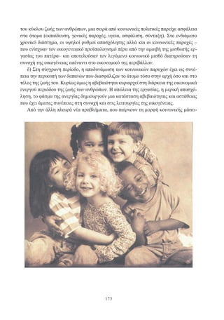 173
του κύκλου ζωής των ανθρώπων, μια σειρά από κοινωνικές πολιτικές παρείχε ασφάλεια
στα άτομα (εκπαίδευση, γονικές παροχές, υγεία, ασφάλιση, σύνταξη). Στο ενδιάμεσο
χρονικό διάστημα, οι υψηλοί ρυθμοί απασχόλησης αλλά και οι κοινωνικές παροχές –
που ενίσχυαν τον οικογενειακό προϋπολογισμό πέρα από την αμοιβή της μισθωτής ερ-
γασίας του πατέρα– και αποτελούσαν τον λεγόμενο κοινωνικό μισθό διατηρούσαν τη
συνοχή της οικογένειας απέναντι στο οικονομικό της περιβάλλον.
δ) Στη σύγχρονη περίοδο, η αποδυνάμωση των κοινωνικών παροχών έχει ως συνέ-
πεια την περικοπή των δαπανών που διασφάλιζαν το άτομο τόσο στην αρχή όσο και στο
τέλος της ζωής του. Κυρίως όμως η αβεβαιότητα κυριαρχεί στη διάρκεια της οικονομικά
ενεργού περιόδου της ζωής των ανθρώπων. Η απώλεια της εργασίας, η μερική απασχό-
ληση, το φάσμα της ανεργίας δημιουργούν μια κατάσταση αβεβαιότητας και αστάθειας
που έχει άμεσες συνέπειες στη συνοχή και στις λειτουργίες της οικογένειας.
Από την άλλη πλευρά νέα προβλήματα, που παίρνουν τη μορφή κοινωνικής μάστι-
 