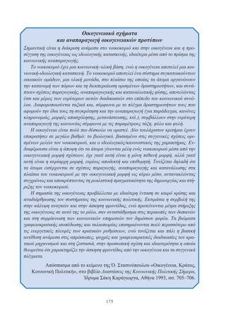 175
Οικογενειακά σχήματα
και αναπαραγωγή οικογενειακών προτύπων
Σημαντική είναι η διάκριση ανάμεσα στο νοικοκυριό και στην οικογένεια και η προ-
σέγγιση της οικογένειας ως ιδεολογικής κατασκευής, ιδιαίτερα μέσα από το πρίσμα της
κοινωνικής αναπαραγωγής.
Το νοικοκυριό έχει μια κοινωνική–υλική βάση, ενώ η οικογένεια αποτελεί μια κοι-
νωνική-ιδεολογική κατασκευή. Το νοικοκυριό αποτελεί ένα σύστημα συγκατοικούντων
οικιακών ομάδων, μια υλική μονάδα, στο πλαίσιο της οποίας τα άτομα οργανώνουν
την κατανομή των πόρων και τη διεκπεραίωση ορισμένων δραστηριοτήτων, και συνά-
πτουν σχέσεις παραγωγικής, αναπαραγωγικής και καταναλωτικής φύσης, αποτελώντας
έτσι και μέρος των ευρύτερων αυτών διαδικασιών στο επίπεδο του κοινωνικού συνό-
λου. Διαφοροποιούνται ταξικά και, σύμφωνα με το πλέγμα δραστηριοτήτων τους που
αφορούν την ίδια τους τη συγκρότηση και την αναπαραγωγή (για παράδειγμα, κανόνες
κληρονομιάς, μορφές απασχόλησης, μετανάστευσης, κτλ.), συμβάλλουν στην ευρύτερη
αναπαραγωγή της κοινωνίας σύμφωνα με τις παραμέτρους τάξη, φύλο και φυλή.
Η οικογένεια είναι πολύ πιο δύσκολο να οριστεί. Δύο τουλάχιστον κριτήρια έχουν
επικρατήσει σε μεγάλο βαθμό: το βιολογικό, βασισμένο στις συγγενικές σχέσεις ορι-
σμένων μελών τον νοικοκυριού, και ο ιδεολογικός/κανονιστικός της χαρακτήρας. Εν-
διαφέρουσα είναι η άποψη ότι τα άτομα γίνονται μέλη ενός νοικοκυριού μέσα από την
οικογενειακή μορφή σχέσεων, όχι γιατί αυτή είναι η μόνη πιθανή μορφή, αλλά γιατί
αυτή είναι η κυρίαρχη μορφή, ευρέως αποδεκτή και επιθυμητή. Τονίζεται δηλαδή ότι
τα άτομα εισέρχονται σε σχέσεις παραγωγής, αναπαραγωγής και κατανάλωσης στα
πλαίσια του νοικοκυριού με την οικογενειακή μορφή ως κύριο μέσο, αντανακλώντας
συγχρόνως και αποκρύπτοντας τη ρεαλιστική πραγματικότητα της δημιουργίας και στή-
ριξης τον νοικοκυριού.
Η σημασία της οικογένειας προβάλλεται με ιδιαίτερη ένταση σε καιρό κρίσης και
αναδιάρθρωσης τον συστήματος της κοινωνικής πολιτικής. Εκτιμάται η συμβολή της
στην κάλυψη αναγκών και στην άσκηση φροντίδας, ενώ προτείνονται μέτρα στήριξης
της οικογένειας σε αυτό της το ρόλο, σαν αντιστάθμισμα στις περικοπές των δαπανών
και στη συρρίκνωση των κοινωνικών υπηρεσιών τον δημόσιου φορέα. Τα βιώματα
γραφειοκρατικής ισοπέδωσης και ταλαιπωρίας επισημαίνονται πολύ περισσότερο από
τις ευεργετικές πλευρές των κρατικών ρυθμίσεων, ενώ τονίζεται και πάλι η βασική
αντίθεση ανάμεσα στις απρόσωπες, ψυχρές και γραφειοκρατικές διαδικασίες τον κρα-
τικού μηχανισμού και στη ζεστασιά, στην προσωπική σχέση και ιδιαιτερότητα η οποία
θεωρείται ότι χαρακτηρίζει την άσκηση φροντίδας από την οικογένεια και τα συγγενικά
πλέγματα.
Απόσπασμα από το κείμενο της Ό. Στασινόπουλου «Οικογένεια, Κράτος,
Κοινωνική Πολιτική», στο βιβλίο Διαστάσεις της Κοινωνικής Πολιτικής Σήμερα,
Ίδρυμα Σάκη Καράγιωργα, Αθήνα 1993, σσ. 705–706.
 