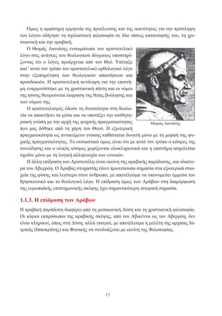17
Όμως η αμφίσημη ερμηνεία της προέλευσης και της ικανότητας για την πρόσληψη
του λόγου οδήγησε τη σχολαστική φιλοσοφία σε δύο τάσεις κατανόησής του, τη χρι-
στιανική και την αραβική.
Ο Θωμάς Ακινάτης ενσωμάτωσε τον αριστοτελικό
λόγο στις ανάγκες του θεολογικού δόγματος υποστηρί-
ζοντας ότι ο λόγος προέρχεται από τον Θεό. Υπέταξε
κατ’ αυτό τον τρόπο τον αριστοτελικό ορθολογικό λόγο
στην εξυπηρέτηση των θεολογικών απαιτήσεων και
προσδοκιών. Η αριστοτελική αντίληψη για την επιστή-
μη εναρμονίστηκε με τη χριστιανική πίστη και οι νόμοι
της φύσης θεωρούνται έκφραση της θείας βούλησης και
των νόμων της.
Ο αριστοτελισμός έδωσε τη δυνατότητα στη θεολο-
γία να αποκτήσει τα μέσα και να υποτάξει την αισθητη-
ριακή γνώση με την αρχή της ψυχικής πραγματικότητας
που μας δόθηκε από τη χάρη του Θεού. Η εξωτερική
πραγματικότητα ως αντικείμενο γνώσης καθίσταται δυνατή μόνο με τη μορφή της ψυ-
χικής πραγματικότητας. Το ουσιαστικό όμως είναι ότι με αυτό τον τρόπο ο κόσμος της
συνείδησης και ο υλικός κόσμος χωρίζονται ολοκληρωτικά και η επιστήμη ασχολείται
σχεδόν μόνο με τη λογική αλληλουχία των εννοιών.
Η άλλη επίδραση του Αριστοτέλη είναι εκείνη της αραβικής παράδοσης, και ιδιαίτε-
ρα του Αβερρόη. Ο Άραβας στοχαστής έδινε πρωτεύουσα σημασία στα εξωτερικά στοι-
χεία της φύσης και λιγότερο στον άνθρωπο, με αποτέλεσμα να υπονομεύει έμμεσα τον
θρησκευτικό και το θεολογικό λόγο. Η επίδραση όμως των Αράβων στη διαμόρφωση
της ευρωπαϊκής επιστημονικής σκέψης έχει σημαντικότερη ιστορική σημασία.
1.1.3. Η επίδραση των Αράβων
Η αραβική παράδοση διαφέρει από τη μεσαιωνική Δύση και τη χριστιανική φιλοσοφία.
Οι κύριοι εκπρόσωποι της αραβικής σκέψης, από τον Αβικέννα ως τον Αβερρόη, δεν
είναι κληρικοί, όπως στη Δύση, αλλά γιατροί, με αποτέλεσμα η μελέτη της αρχαίας Ια-
τρικής (Ιπποκράτης) και Φυσικής να συνδυάζεται με εκείνη της Φιλοσοφίας.
Θωμάς Ακινάτης
 