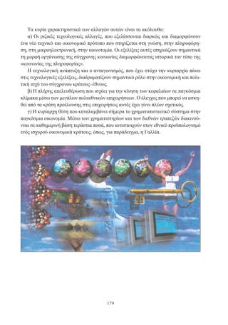 179
Τα κυρία χαρακτηριστικά των αλλαγών αυτών είναι τα ακόλουθα:
α) Οι ριζικές τεχνολογικές αλλαγές, που εξελίσσονται διαρκώς και διαμορφώνουν
ένα νέο τεχνικό και οικονομικό πρότυπο που στηρίζεται στη γνώση, στην πληροφόρη-
ση, στη μικροηλεκτρονική, στην καινοτομία. Οι εξελίξεις αυτές επηρεάζουν σημαντικά
τη μορφή οργάνωσης της σύγχρονης κοινωνίας διαμορφώνοντας ιστορικά τον τύπο της
«κοινωνίας της πληροφορίας».
Η τεχνολογική ανάπτυξη και ο ανταγωνισμός, που έχει στόχο την κυριαρχία πάνω
στις τεχνολογικές εξελίξεις, διαδραματίζουν σημαντικό ρόλο στην οικονομική και πολι-
τική ισχύ του σύγχρονου κράτους–έθνους.
β) Η πλήρης απελευθέρωση που ισχύει για την κίνηση των κεφαλαίων σε παγκόσμια
κλίμακα μέσω των μεγάλων πολυεθνικών επιχειρήσεων. Ο έλεγχος που μπορεί να ασκη-
θεί από τα κράτη προέλευσης στις επιχειρήσεις αυτές έχει γίνει πλέον σχετικός.
γ) Η κυρίαρχη θέση που καταλαμβάνει σήμερα το χρηματοπιστωτικό σύστημα στην
παγκόσμια οικονομία. Μέσω των χρηματιστηρίων και των διεθνών τραπεζών διακινού-
νται σε καθημερινή βάση τεράστια ποσά, που αντιστοιχούν στον εθνικό προϋπολογισμό
ενός ισχυρού οικονομικά κράτους, όπως, για παράδειγμα, η Γαλλία.
 