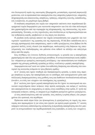 190
στο δευτερογενή τομέα της οικονομίας (βιομηχανία, μεταποίηση, αγροτική παραγωγή)
μειώνεται, ενώ το προσωπικό που απασχολείται στις υπηρεσίες (μάρκετινγκ, υπηρεσίες
πληροφορικής και επικοινωνίας, ασφάλειες, τράπεζες, υπηρεσίες υγιεινής, εκπαίδευσης,
κτλ.) αυξάνεται, σε μικρότερο όμως βαθμό.
Η σταδιακή επικράτηση του τομέα των υπηρεσιών απέναντι στον παραδοσιακό βι-
ομηχανικό τομέα διαμορφώνει μια «κοινωνία υπηρεσιών» και ένα νέο τύπο πολιτισμού
που χαρακτηρίζεται από την κυριαρχία της πληροφορικής, της επικοινωνίας, της αυτο-
ματοποίησης. Συνεπώς, οι νέες τεχνολογίες, που συνδέονται με τη δημιουργικότητα και
την ανθρώπινη ευφυΐα, αποβαίνουν οι νέες πηγές του πλούτου.
Η ραγδαία αυτή εξέλιξη απαιτεί την ταχεία αντικατάσταση των μηχανών και των
τεχνικών «εργαλείων» της εργασίας και της παραγωγής. Η διά βίου εκπαίδευση και η
συνεχής προσαρμογή είναι απαραίτητες, αφού ο κάθε εργαζόμενος είναι βέβαιο ότι θα
χειριστεί πολλές γενιές υλικού (για παράδειγμα, υπολογιστές) στη διάρκεια της επαγ-
γελματικής του σταδιοδρομίας, και μάλιστα είναι πιθανό να αλλάξει και επάγγελμα
πάνω από δύο φορές.
Στις συνθήκες του έντονου διεθνούς ανταγωνισμού, η εργασία και η απασχόληση
χαρακτηρίζεται από όλο και μεγαλύτερη αστάθεια. Η ανταγωνιστικότητα αυτή επιβάλ-
λει –σύμφωνα με ορισμένες οικονομικές αντιλήψεις– την υποκατάσταση των σταθερών
μορφών της μόνιμης μισθωτής εργασίας με άλλες «ευέλικτες» μορφές απασχόλησης.
Διαμορφώνεται κατ' αυτό τον τρόπο ένα καθεστώς διαίρεσης και πόλωσης στο εσω-
τερικό της κοινωνίας ανάμεσα σε τρεις βασικές ομάδες:
α) σ’ αυτούς που έχουν σταθερή και διασφαλισμένη εργασία, η οποία τους παρέ-
χει ασφάλεια ως προς την απασχόληση και το εισόδημα, που κατοχυρώνουν μέσα από
συλλογικές διαπραγματεύσεις τους μισθούς τους και διαθέτουν συνδικαλιστική κάλυψη
(insiders, οι εντός των «τειχών» του συστήματος της εργασίας),
β) σ’ εκείνους που έχουν μερική απασχόληση και δεν έχουν τα οικονομικά και κοι-
νωνικά ευεργετήματα όσων ανήκουν στην πρώτη κατηγορία, και ακόμη σ’ εκείνους
που απασχολούνται σε επιχειρήσεις οι οποίες είναι ευαίσθητες στην κρίση. Σ’ αυτή την
κατηγορία ανήκουν, επίσης, οι εποχικοί ή με σύμβαση ορισμένου χρόνου εργαζόμενοι,
γ) τους αποκλεισμένους από την εργασία, τους οποίους η κρίση οδηγεί, είτε μακρο-
χρόνια είτε οριστικά, στο περιθώριο.
Πρόκειται κατά κύριο λόγο για ηλικιωμένους ή εργαζομένους σε τομείς της οικο-
νομίας που παρακμάζουν ή για νέους που ζητούν για πρώτη φορά εργασία. Γι’ αυτούς
υπάρχουν πολιτικές επιδοτούμενης κατάρτισης ή περιοδικής απασχόλησης που δεν μπο-
ρούν να αντιμετωπίσουν την περιθωριοποίησή τους (outsiders, οι εκτός των «τειχών»).
* * *
 