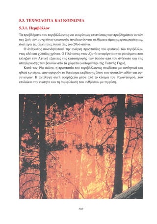 202
5.3. ΤΕΧΝΟΛΟΓΙΑ ΚΑΙ ΚΟΙΝΩΝΙΑ
5.3.1. Περιβάλλον
Τα προβλήματα του περιβάλλοντος και οι κρίσιμες επιπτώσεις των προβλημάτων αυτών
στη ζωή των συγχρόνων κοινωνιών αναδεικνύονται σε θέματα άμεσης προτεραιότητας,
ιδιαίτερα τις τελευταίες δεκαετίες του 20ού αιώνα.
Ο άνθρωπος συνειδητοποιεί την ανάγκη προστασίας του φυσικού του περιβάλλο-
ντος εδώ και χιλιάδες χρόνια. Ο Πλάτωνας στον Κριτία αναφέρεται στα φαινόμενα που
έπληξαν την Αττική εξαιτίας της καταστροφής των δασών από τον άνθρωπο και της
απογύμνωσης των βουνών από τα χώματα («απομεινάρι της Τοτινής Γης»),
Κατά τον 19ο αιώνα, η προστασία του περιβάλλοντος συνδέεται με αισθητικά και
ηθικά κριτήρια, που αφορούν το δικαίωμα επιβίωσης όλων των φυσικών ειδών και ορ-
γανισμών. Η αντίληψη αυτή εκφράζεται μέσα από το κίνημα του Ρομαντισμού, που
επιδιώκει την ενότητα και τη συμφιλίωση του ανθρώπου με τη φύση.
 