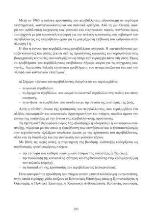 203
Μετά το 1960 η ανάγκη προστασίας του περιβάλλοντος εδραιώνεται σε ευρύτερα
επιστημονικά, κοινωνικοοικονομικά και πολιτικά κριτήρια. Από τη μια πλευρά, αφο-
ρά την ορθολογική διαχείριση των φυσικών και ενεργειακών πόρων, συνδέεται όμως
ταυτόχρονα με μια κοινωνική αντίληψη για την ανάγκη προστασίας και σεβασμού του
περιβάλλοντος ως απαράβατου όρου για τη μακρόχρονη επιβίωση του ανθρώπου στον
πλανήτη Γη.
Η ίδια η έννοια του περιβάλλοντος μεταβάλλεται ιστορικά. Η «αντιπαλότητα» με-
ταξύ κοινωνίας και φύσης ξεκινά από τις πρωτόγονες κοινωνίες και κορυφώνεται στις
βιομηχανικές κοινωνίες, που καθορίζουν ως στόχο την κυριαρχία πάνω στη φύση. Όμως
τα προβλήματα του περιβάλλοντος αποβαίνουν σήμερα καίρια για τις σύγχρονες κοι-
νωνίες. Αποτελούν δηλαδή κοινωνικά προβλήματα που αντιμετωπίζονται και από την
πλευρά των κοινωνικών επιστημών.
α) Σήμερα η έννοια του περιβάλλοντος διευρύνεται και περιλαμβάνει:
– το φυσικό περιβάλλον,
– το δομημένο περιβάλλον, που αφορά το οικιστικό περιβάλλον στις πόλεις και στους
οικισμούς,
– το ανθρώπινο περιβάλλον, που συνδέεται με την έννοια της ποιότητας της ζωής.
Αυτή η σύνθετη έννοια της προστασίας του περιβάλλοντος, που περιλαμβάνει ένα
πλήθος οικονομικών και κοινωνικών δραστηριοτήτων και στόχων, συνδέει άμεσα την
έννοια της ανάπτυξης με την έννοια της περιβαλλοντικής προστασίας.
Τη σχέση αυτή περιγράφει ο όρος της «βιώσιμης» ή «διαρκούς» ή «αειφόρου» ανά-
πτυξης, σύμφωνα με τον οποίο η κατεύθυνση των επενδύσεων και ο προσανατολισμός
των τεχνολογικών εξελίξεων συνδέεται άμεσα με την προστασία του περιβάλλοντος,
αλλά και τη διαφύλαξη και την ανανέωση των φυσικών πόρων.
Με βάση τις αρχές αυτές, η στρατηγική της βιώσιμης ανάπτυξης καθορίζεται ως
συνδυασμός τριών επιμέρους στόχων:
– την επιτυχία των καθαρά οικονομικών στόχων της ανάπτυξης (efficiency),
– την προώθηση της κοινωνικής ισότητας και της δικαιοσύνης στην καθημερινή ζωή
των πολιτών (equity),
– τη διασφάλιση της προστασίας του περιβάλλοντος (conservation).
Είναι φανερό ότι η προώθηση των στόχων αυτών απαιτεί πολύπλευρη αντιμετώπιση,
στην οποία κυρίαρχο ρόλο παίζουν οι Κοινωνικές Επιστήμες όπως η Κοινωνιολογία, η
Οικονομία, η Πολιτική Επιστήμη, η Κοινωνική Ανθρωπολογία. Κοινωνία, οικονομία,
 