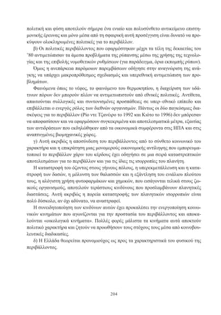 204
πολιτική και φύση αποτελούν σήμερα ένα ενιαίο και πολυσύνθετο αντικείμενο επιστη-
μονικής έρευνας και μόνο μέσα από τη σφαιρική αυτή προσέγγιση είναι δυνατό να προ-
κύψουν ολοκληρωμένες πολιτικές για το περιβάλλον.
β) Οι πολιτικές περιβάλλοντος που εφαρμόστηκαν μέχρι τα τέλη της δεκαετίας του
’80 αντιμετώπισαν τα άμεσα προβλήματα της ρύπανσης μέσω της χρήσης της τεχνολο-
γίας και της επιβολής νομοθετικών ρυθμίσεων (για παράδειγμα, όρια εκπομπής ρύπων).
Όμως η ανεπάρκεια παρόμοιων παρεμβάσεων οδήγησε στην αναγνώριση της ανά-
γκης να υπάρχει μακροπρόθεσμος σχεδιασμός και υπερεθνική αντιμετώπιση των προ-
βλημάτων.
Φαινόμενα όπως το νέφος, το φαινόμενο του θερμοκηπίου, η διαχείριση των υδά-
τινων πόρων δεν μπορούν πλέον να αντιμετωπιστούν από εθνικές πολιτικές. Αντίθετα,
απαιτούνται συλλογικές και συντονισμένες προσπάθειες σε υπερ–εθνικό επίπεδο και
επιβάλλεται ο ενεργός ρόλος των διεθνών οργανισμών. Πάντως οι δύο παγκόσμιες δια-
σκέψεις για το περιβάλλον (Ρίο ντε Τζανέιρο το 1992 και Κιότο το 1996) δεν μπόρεσαν
να αποφασίσουν και να εφαρμόσουν συγκεκριμένα και αποτελεσματικά μέτρα, εξαιτίας
των αντιδράσεων που εκδηλώθηκαν από τα οικονομικά συμφέροντα στις ΗΠΑ και στις
αναπτυγμένες βιομηχανικές χώρες.
γ) Αυτή ακριβώς η αποσύνδεση του περιβάλλοντος από το σύνθετο κοινωνικό του
χαρακτήρα και η επικράτηση μιας μονομερούς οικονομικής αντίληψης που εμπορευμα-
τοποιεί το περιβάλλον χάριν του κέρδους έχει οδηγήσει σε μια σειρά καταστρεπτικών
αποτελεσμάτων για το περιβάλλον και για τις ίδιες τις ισορροπίες του πλανήτη.
Η καταστροφή του όζοντος στους γήινους πόλους, η υπερεκμετάλλευση και η κατα-
στροφή των δασών, η μόλυνση των θαλασσών και η εξάντληση του ενιάλιου πλούτου
τους, η αλόγιστη χρήση φυτοφαρμάκων και χημικών, που εισάγονται τελικά στους ζω-
ικούς οργανισμούς, αποτελούν τεράστιους κινδύνους που προσλαμβάνουν πλανητικές
διαστάσεις. Αυτή ακριβώς η πορεία καταστροφής των πλανητικών ισορροπιών είναι
πολύ δύσκολο, αν όχι αδύνατο, να αναστραφεί.
Η συνειδητοποίηση των κινδύνων αυτών έχει προκαλέσει την ενεργοποίηση κοινω-
νικών κινημάτων που αγωνίζονται για την προστασία του περιβάλλοντος και αποκα-
λούνται «οικολογικά κινήματα». Πολλές φορές μάλιστα τα κινήματα αυτά αποκτούν
πολιτικό χαρακτήρα και ζητούν να προωθήσουν τους στόχους τους μέσα από κοινοβου-
λευτικές διαδικασίες.
δ) Η Ελλάδα θεωρείται προνομιούχος ως προς τα χαρακτηριστικά του φυσικού της
περιβάλλοντος.
 