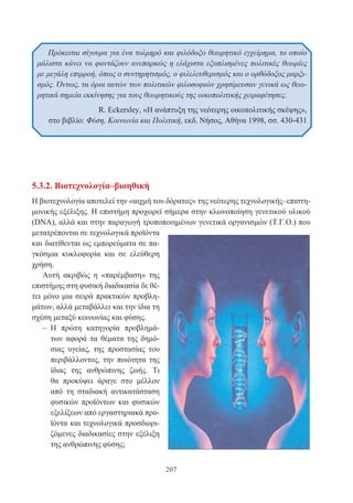 207
5.3.2. Βιοτεχνολογία–βιοηθική
Η βιοτεχνολογία αποτελεί την «αιχμή του δόρατος» της νεότερης τεχνολογικής–επιστη-
μονικής εξέλιξης. Η επιστήμη προχωρεί σήμερα στην κλωνοποίηση γενετικού υλικού
(DNA), αλλά και στην παραγωγή τροποποιημένων γενετικά οργανισμών (Τ.Γ.Ο.) που
μετατρέπονται σε τεχνολογικά προϊόντα
και διατίθενται ως εμπορεύματα σε πα-
γκόσμια κυκλοφορία και σε ελεύθερη
χρήση.
Αυτή ακριβώς η «παρέμβαση» της
επιστήμης στη φυσική διαδικασία δε θέ-
τει μόνο μια σειρά πρακτικών προβλη-
μάτων, αλλά μεταβάλλει και την ίδια τη
σχέση μεταξύ κοινωνίας και φύσης.
– Η πρώτη κατηγορία προβλημά-
των αφορά τα θέματα της δημό-
σιας υγείας, της προστασίας του
περιβάλλοντος, την ποιότητα της
ίδιας της ανθρώπινης ζωής. Τι
θα προκύψει άραγε στο μέλλον
από τη σταδιακή αντικατάσταση
φυσικών προϊόντων και φυσικών
εξελίξεων από εργαστηριακά προ-
ϊόντα και τεχνολογικά προσδιορι-
ζόμενες διαδικασίες στην εξέλιξη
της ανθρώπινης φύσης;
Πρόκειται σίγουρα για ένα τολμηρό και φιλόδοξο θεωρητικό εγχείρημα, το οποίο
μάλιστα κάνει να φαντάζουν ανεπαρκώς η ελάχιστα εξοπλισμένες πολιτικές θεωρίες
με μεγάλη επιρροή, όπως ο συντηρητισμός, ο φιλελευθερισμός και ο ορθόδοξος μαρξι-
σμός. Όντως, τα όρια αυτών των πολιτικών φιλοσοφιών χρησίμευσαν γενικά ως θεω-
ρητικά σημεία εκκίνησης για τους θεωρητικούς της οικοπολιτικής χειραφέτησες.
R. Eckersley, «Η ανάπτυξη της νεότερης οικοπολιτικής σκέψης»,
στο βιβλίο: Φύση, Κοινωνία και Πολιτική, εκδ. Νήσος, Αθήνα 1998, σσ. 430-431
 
