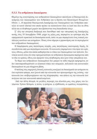 210
5.3.3. Τα ανθρώπινα δικαιώματα
Θεμέλιο της αναγνώρισης των ανθρωπίνων δικαιωμάτων αποτέλεσε η Οικουμενική Δι-
ακήρυξη των Δικαιωμάτων του Ανθρώπου και η ίδρυση του Οργανισμού Ηνωμένων
Εθνών. «...Η παρούσα Οικουμενική Διακήρυξη των Δικαιωμάτων του Ανθρώπου απο-
τελεί το κοινό ιδανικό στο οποίο πρέπει να κατατείνουν όλοι οι λαοί και όλα τα έθνη
αλλά και οι πληθυσμοί χωρών που βρίσκονται στη δικαιοδοσία τους».
Σ’ όλη την ιστορική διαδρομή που διανύθηκε από την υπογραφή της διακήρυξης
αυτής, στις 10 Δεκεμβρίου 1948, μέχρι τις μέρες μας, παραμένει το ερώτημα πώς θα
εφαρμοστούν πρακτικά τα δικαιώματα αυτά, ώστε να μην παραμένουν ένας τυπικός κα-
τάλογος κανόνων και αιτημάτων. Ποιος είναι σήμερα ο χαρακτήρας και το περιεχόμενο
των ανθρωπίνων δικαιωμάτων;
Η διαμόρφωση μιας παγκόσμιας αγοράς, μιας παγκόσμιας οικονομικής δομής, δε
συνοδεύεται από μια παγκόσμια κοινωνία. Οι κοινωνίες παραμένουν στα όρια του κρά-
τους–έθνους, μέσα στα οποία καθορίζονται οι τύποι των δικαιωμάτων των πολιτών. Συ-
νέπεια αυτού είναι ότι στην πραγματικότητα τα ανθρώπινα δικαιώματα παρέχονται από
το ίδιο το κράτος–έθνος και αφορούν τους πληθυσμούς που ζουν στην επικράτεια του.
Το θέμα των ανθρωπίνων δικαιωμάτων δεν μπορεί να τεθεί σήμερα αφηρημένα, αν
δεν επαναπροσδιοριστούν οι κλασικοί τύποι των ατομικών, πολιτικών και κοινωνικών
δικαιωμάτων σε μια σύγχρονη βάση.
Ο πολίτης στις σημερινές δυτικές κοινωνίες αναζητεί τα δικαιώματά του ανάμεσα σε
ένα ευρύτατο φάσμα, που ξεκινά από την κοινωνία των προνομιούχων της γνώσης –την
κοινωνία του «κυβερνοχώρου» και της πληροφορίας– και φτάνει ως την κοινωνία των
ανέργων και των κοινωνικά αποκλεισμένων.
Από την άλλη πλευρά, σε μεγάλες περιοχές του πλανήτη μας, στις χώρες του λε-
γόμενου Τρίτου Κόσμου, η πείνα, η φτώχεια, η εξαθλίωση, οι εμφύλιες συγκρούσεις,
 