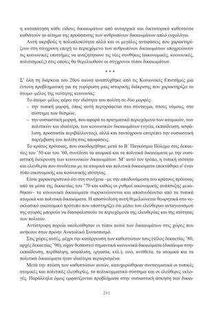 211
η καταπάτηση κάθε είδους δικαιωμάτων από αυταρχικά και δικτατορικά καθεστώτα
καθιστούν το αίτημα της προάσπισης των ανθρωπίνων δικαιωμάτων απλό ευχολόγιο.
Αυτή ακριβούς η πολυπλοκότητα αλλά και οι μεγάλες αντιφάσεις που χαρακτηρί-
ζουν στη σύγχρονη εποχή το περιεχόμενο των ανθρωπίνων δικαιωμάτων υποχρεώνουν
τις κοινωνικές επιστήμες να αναζητήσουν τις νέες συνθήκες (οικονομικές, κοινωνικές,
πολιτισμικές) στις οποίες θα θεμελιωθούν οι σύγχρονοι τύποι δικαιωμάτων.
* * *
Σ’ όλη τη διάρκεια του 20ού αιώνα αναπτύχθηκε από τις Κοινωνικές Επιστήμες μια
έντονη προβληματική για τη γεφύρωση μιας ιστορικής διάκρισης που χαρακτηρίζει το
άτομο–μέλος της νεότερης κοινωνίας:
Το άτομο–μέλος φέρει την ιδιότητα του πολίτη σε δύο μορφές:
– την τυπική μορφή, όπως αυτή περιγράφεται στο σύνταγμα, στους νόμους, στο
σύστημα των θεσμών,
– την ουσιαστική μορφή, που αφορά το πραγματικό περιεχόμενο των ατομικών, των
πολιτικών και ιδιαίτερα, των κοινωνικών δικαιωμάτων (υγεία, εκπαίδευση, ασφά-
λιση, προστασία περιβάλλοντος), αλλά και ταυτόχρονα επιτρέπει την ουσιαστική
παρέμβαση του πολίτη στις αποφάσεις.
Το κράτος πρόνοιας, που οικοδομήθηκε μετά το Β΄ Παγκόσμιο Πόλεμο στις δεκαε-
τίες του ’50 και του ’60, συνέδεσε τα ατομικά και τα πολιτικά δικαιώματα με την ουσι-
αστική διεύρυνση των κοινωνικών δικαιωμάτων. Μ’ αυτό τον τρόπο, η τυπική ισότητα
και ελευθερία που συνδέεται με τα ατομικά και πολιτικά δικαιώματα επεκτάθηκε ο' έναν
τύπο οικονομικής και κοινωνικής ισότητας.
Είναι χαρακτηριστικό ότι στη συνέχεια –με την αποδυνάμωση του κράτους πρόνοιας
από τα μέσα της δεκαετίας του ’70 και καθώς οι ρυθμοί οικονομικής ανάπτυξης μειώ-
θηκαν– τα κοινωνικά δικαιώματα συρρικνώνονται και αποσυνδέονται από τα τυπικά
ατομικά και πολιτικά δικαιώματα. Η αποσύνδεση αυτή θεμελιώνεται θεωρητικά στο νε-
οκλασικό οικονομικό πρότυπο που υποστηρίζει ότι μέσω του ελεύθερου ανταγωνισμού
της αγοράς μπορούν να διασφαλιστούν τα περιεχόμενα της ελευθερίας και της ισότητας
των πολιτών.
Αντίστροφη πορεία ακολούθησαν οι τύποι αυτοί των δικαιωμάτων στις χώρες που
ανήκουν στον πρώην Ανατολικό Συνασπισμό.
Στις χώρες αυτές, μέχρι την κατάρρευση των καθεστώτων τους (τέλος δεκαετίας ’80,
αρχές δεκαετίας ’90), είχαν θεσπιστεί σημαντικά κοινωνικά δικαιώματα (δικαίωμα στην
εκπαίδευση, περίθαλψη, ασφάλιση, εργασία, κτλ.), ενώ, αντίθετα, τα ατομικά και τα
πολιτικά δικαιώματα ήταν ιδιαίτερα περιορισμένα.
Μετά την πτώση των καθεστώτων αυτών, κατοχυρώθηκαν συνταγματικά οι τυπικές
ατομικές και πολιτικές ελευθερίες, το πολυκομματικό σύστημα και οι ελεύθερες εκλο-
γές. Παράλληλα όμως εμφανίζονται προβλήματα στην ουσιαστική άσκηση των δικαι-
 
