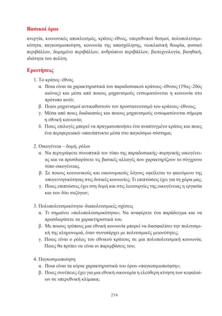 216
Βασικοί όροι
ανεργία, κοινωνικός αποκλεισμός, κράτος–έθνος, υπερεθνικοί θεσμοί, πολυπολιτισμι-
κότητα, παγκοσμιοποίηση, κοινωνία της απασχόλησης, νεοκλασική θεωρία, φυσικό
περιβάλλον, δομημένο περιβάλλον, ανθρώπινο περιβάλλον, βιοτεχνολογία, βιοηθική,
ιδιότητα του πολίτη.
Ερωτήσεις
1. Το κράτος–έθνος.
α. Ποια είναι τα χαρακτηριστικά του παραδοσιακού κράτους–έθνους (19ος–20ός
αιώνας) και μέσα από ποιους μηχανισμούς ενσωματώνεται η κοινωνία στο
πρότυπο αυτό;
β. Ποιοι μηχανισμοί αντικαθιστούν τον προστατευτισμό του κράτους–έθνους;
γ. Μέσα από ποιες διαδικασίες και ποιους μηχανισμούς ενσωματώνεται σήμερα
η εθνική κοινωνία;
δ. Ποιες επιλογές μπορεί να πραγματοποιήσει ένα αναπτυγμένο κράτος και ποιες
ένα περιφερειακό–υπανάπτυκτο μέσα στο παγκόσμιο σύστημα;
2. Οικογένεια – δομή, ρόλοι
α. Να περιγράψετε συνοπτικά τον τύπο της παραδοσιακής–πυρηνικής οικογένει-
ας και να προσδιορίσετε τις βασικές αλλαγές που χαρακτηρίζουν το σύγχρονο
τύπο οικογένειας.
β. Σε ποιους κοινωνικούς και οικονομικούς λόγους οφείλεται το φαινόμενο της
υπογεννητικότητας στις δυτικές κοινωνίες; Τι επιπτώσεις έχει για τη χώρα μας;
γ. Ποιες επιπτώσεις έχει στη δομή και στις λειτουργίες της οικογένειας η εργασία
και των δύο συζύγων;
3. Πολυπολιτισμικότητα–διαπολιτισμικές σχέσεις
α. Τι σημαίνει «πολυπολιτισμικότητα»; Να αναφέρετε ένα παράδειγμα και να
προσδιορίσετε τα χαρακτηριστικά του.
β. Με ποιους τρόπους μια εθνική κοινωνία μπορεί να διασφαλίσει την πολιτισμι-
κή της κληρονομιά, όταν συνυπάρχει με πολιτισμικές μειονότητες;
γ. Ποιος είναι ο ρόλος του εθνικού κράτους σε μια πολυπολιτισμική κοινωνία;
Ποιες θα πρέπει να είναι οι παρεμβάσεις του;
4.Παγκοσμιοποίηση
α. Ποια είναι τα κύρια χαρακτηριστικά του όρου «παγκοσμιοποίηση»;
β. Ποιες συνέπειες έχει για μια εθνική οικονομία η ελεύθερη κίνηση των κεφαλαί-
ων σε υπερεθνική κλίμακα;
 