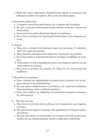 217
γ. Μέσα από ποιους μηχανισμούς διαμορφώνονται σήμερα οι ανισότητες που
καθορίζουν τη θέση ενός κράτους–έθνους στον παγκόσμιο χάρτη;
5. Κοινωνικός αποκλεισμός
α. Τι σημαίνει «κοινωνικός αποκλεισμός»; Σε τι διαφέρει από τη φτώχεια;
β. Με ποιες ευρύτερες κοινωνικοοικονομικές αλλαγές συνδέεται ο κοινωνικός
αποκλεισμός;
γ. Ποιες κοινωνικές ομάδες οδηγούνται σήμερα στο περιθώριο;
δ. Ποιες είναι οι συνέπειες του τεχνολογικού αποκλεισμού σε μια σύγχρονη κοι-
νωνία;
6. Ανεργία
α. Ποιες είναι οι αλλαγές στους βασικούς τομείς της οικονομίας; Τι επιπτώσεις
έχουν στον τομέα της εργασίας;
β. Ποιες διαιρέσεις διαμορφώνονται σήμερα στο «εσωτερικό» της εργασίας;
γ. Πώς αντιμετωπίζει η νεοκλασική θεωρητική αντίληψη το πρόβλημα της ανερ-
γίας;
δ. Ποιος μπορεί να είναι ο παρεμβατικός ρόλος ενός σύγχρονου κράτους για την
αντιμετώπιση της ανεργίας;
ε. Ποιες είναι οι συνέπειες της ανεργίας στο άτομο και στο οικογενειακό του
περιβάλλον;
7. Μετανάστευση–ρατσισμός
α. Ποια η διαφορά των παραδοσιακών μεταναστευτικών ρευμάτων από το σύγ-
χρονο φαινόμενο της μετανάστευσης;
β. Με ποιο τρόπο ενσωματώνονται οι μετανάστες στην εργασιακή διαδικασία;
Ποιες αποκαλούμε «ζώνες ελεύθερης εργασίας»;
γ. Ποιες είναι οι βάσεις της εκδήλωσης του ρατσιστικού φαινομένου (οικονομι-
κές, πολιτισμικές);
8.	 Βία στην κοινωνία
α. Ποια είναι τα κοινωνικά αίτια της βίας και των συγκρούσεων σας σύγχρονες
κοινωνίες;
β. Πώς οργανώνεται σήμερα το έγκλημα; Πώς χρησιμοποιεί τα σύγχρονα εξελιγ-
μένα δίκτυα;
γ. Με ποια μέσα πρέπει να αντιμετωπίσει μια σύγχρονη κοινωνία τα φαινόμενα
της βίας και της εγκληματικότητας; Αρκούν οι μηχανισμοί καταστολής;
 