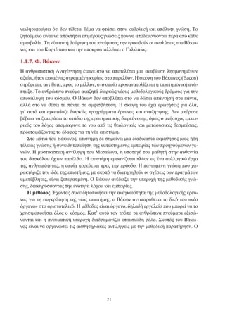 21
νειδητοποιήσει ότι δεν τίθεται θέμα να φτάσει στην καθολική και απόλυτη γνώση. Το
ζητούμενο είναι να αποκτήσει επιμέρους γνώσεις που να αποδεικνύονται πέρα από κάθε
αμφιβολία. Τη νέα αυτή θεώρηση του πνεύματος την προωθούν οι αναλύσεις του Βάκω-
νος και του Καρτέσιου και την αποκρυσταλλώνει ο Γαλιλαίος.
1.1.7. Φ. Βάκων
Η ανθρωπιστική Αναγέννηση έτεινε στο να αποτελέσει μια αναβίωση λησμονημένων
αξιών, ήταν επομένως στραμμένη κυρίως στο παρελθόν. Η σκέψη του Βάκωνος (Bacon)
στρέφεται, αντίθετα, προς το μέλλον, στο οποίο προσανατολίζεται η επιστημονική ανά-
πτυξη. Το ανθρώπινο πνεύμα αναζητά διαρκώς νέους μεθοδολογικούς δρόμους για την
αποκάλυψη του κόσμου. Ο Βάκων δεν αποβλέπει στο να δώσει απάντηση στα πάντα,
αλλά στο να θέσει τα πάντα σε αμφισβήτηση. Η σκέψη του έχει ερωτήσεις για όλα,
γι’ αυτό και εγκαινίαζε διαρκώς προγράμματα έρευνας και αναζήτησης. Δεν μπόρεσε
βέβαια να ξεπεράσει το στάδιο της ερωτηματικής διερεύνησης, όμως ο ανήσυχος εμπει-
ρικός του λόγος απομάκρυνε το νου από τις θεολογικές και μεταφυσικές δεσμεύσεις,
προετοιμάζοντας το έδαφος για τη νέα επιστήμη.
Στο μάτια του Βάκωνος, επιστήμη δε σημαίνει μια διαδικασία εκμάθησης μιας ήδη
τέλειας γνώσης ή συνειδητοποίηση της κατακτημένης εμπειρίας των προηγούμενων γε-
νιών. Η μυστικιστική αντίληψη του Μεσαίωνα, η υποταγή του μαθητή στην αυθεντία
του δασκάλου έχουν παρέλθει. Η επιστήμη εμφανίζεται πλέον ως ένα συλλογικό έργο
της ανθρωπότητας, η οποία πορεύεται προς την πρόοδο. Η παγιωμένη γνώση που χα-
ρακτήριζε την ιδέα της επιστήμης, με σκοπό να διατηρηθούν οι σχέσεις των πραγμάτων
αμετάβλητες, είναι ξεπερασμένη. Ο Βάκων ανέδειξε την υπεροχή της μεθοδικής γνώ-
σης, διακηρύσσοντας την ενότητα λόγου και εμπειρίας.
Η μέθοδος. Έχοντας συνειδητοποιήσει την αναγκαιότητα της μεθοδολογικής έρευ-
νας για τη συγκρότηση της νέας επιστήμης, ο Βάκων αντιπαραθέτει το δικό του «νέο
όργανο» στο αριστοτελικό. Η μέθοδος είναι όργανο, δηλαδή εργαλείο που μπορεί να το
χρησιμοποιήσει όλος ο κόσμος. Κατ’ αυτό τον τρόπο τα ανθρώπινα πνεύματα εξισώ-
νονται και η πνευματική υπεροχή διαδραματίζει επουσιώδη ρόλο. Σκοπός του Βάκω-
νος είναι να οργανώσει τις αισθητηριακές αντιλήψεις με την μεθοδική παρατήρηση. Ο
 