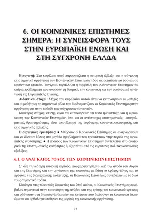 221
Εισαγωγή: Στο κεφάλαιο αυτό παρουσιάζεται η ιστορική εξέλιξη και η σύγχρονη
επιστημονική οργάνωση των Κοινωνικών Επιστημών τόσο σε εκπαιδευτικό όσο και σε
ερευνητικό επίπεδο. Τονίζεται παράλληλα η συμβολή των Κοινωνικών Επιστημών σε
καίρια προβλήματα που αφορούν τη θεσμική, την κοινωνική και την οικονομική οργά-
νωση της Ευρωπαϊκής Ένωσης.
Διδακτικοί στόχοι: Στόχος του κεφαλαίου αυτού είναι να κατανοήσουν οι μαθητές
και οι μαθήτριες το σημαντικό ρόλο που διαδραματίζουν οι Κοινωνικές Επιστήμες στην
οργάνωση και στην πρόοδο των σύγχρονων κοινωνιών.
Ιδιαίτερος στόχος, επίσης, είναι να κατανοήσουν ότι τόσο η ανάπτυξη και η εξειδί-
κευση των Κοινωνικών Επιστημών, όσο και οι αντίστοιχες επιστημονικές– επαγγελ-
ματικές δραστηριότητες είναι αποτέλεσμα της ευρύτερης κοινωνικοοικονομικής και
επιστημονικής εξέλιξης.
Εισαγωγικές ερωτήσεις: ● Μπορούν οι Κοινωνικές Επιστήμες να αναγνωρίσουν
και να δώσουν λύσεις στα μεγάλα προβλήματα που προκύπτουν στην πορεία της ευρω-
παϊκής ενοποίησης; ● Η πρόοδος των Κοινωνικών Επιστημών συντελείται στο εσωτε-
ρικό της επιστημονικής κοινότητας ή εξαρτάται από τις ευρύτερες πολιτικοκοινωνικές
εξελίξεις;
6.1. Ο ΑΝΑΓΚΑΙΟΣ ΡΟΛΟΣ ΤΩΝ ΚΟΙΝΩΝΙΚΩΝ ΕΠΙΣΤΗΜΩΝ
Σ’ όλη τη νεότερη ιστορική περίοδο, που χαρακτηρίζεται από την άνοδο του Λόγου
και της Επιστήμης και την οργάνωση της κοινωνίας με βάση το κράτος–έθνος και το
πρότυπο της βιομηχανικής ανάπτυξης, οι Κοινωνικές Επιστήμες συνέβαλαν με το δικό
τους σημαντικό τρόπο.
Ιδιαίτερα στις τελευταίες δεκαετίες του 20ού αιώνα, οι Κοινωνικές Επιστήμες συνέ-
βαλαν σημαντικά στην κατανόηση της ανόδου και της κρίσης του κοινωνικού κράτους
και οδήγησαν στη δημιουργία θεσμών και κανόνων που διεύρυναν τα κοινωνικά δικαι-
ώματα και ορθολογικοποίησαν τις μορφές της κοινωνικής οργάνωσης.
6. ΟΙ ΚΟΙΝΩΝΙΚΕΣ ΕΠΙΣΤΗΜΕΣ
ΣΗΜΕΡΑ: Η ΣΥΝΕΙΣΦΟΡΑ ΤΟΥΣ
ΣΤΗΝ ΕΥΡΩΠΑΪΚΗ ΕΝΩΣΗ ΚΑΙ
ΣΤΗ ΣΥΓΧΡΟΝΗ ΕΛΛΔΑ
 
