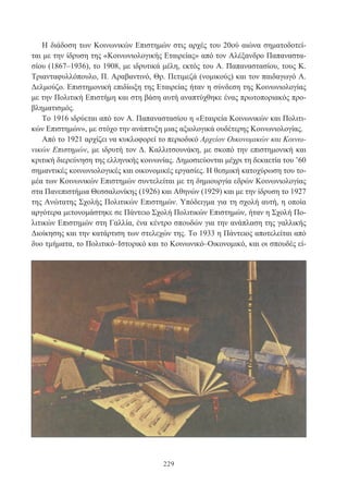 229
Η διάδοση των Κοινωνικών Επιστημών στις αρχές του 20ού αιώνα σηματοδοτεί-
ται με την ίδρυση της «Κοινωνιολογικής Εταιρείας» από τον Αλέξανδρο Παπαναστα-
σίου (1867–1936), το 1908, με ιδρυτικά μέλη, εκτός του Α. Παπαναστασίου, τους Κ.
Τριανταφυλλόπουλο, Π. Αραβαντινό, Θρ. Πετιμεζά (νομικούς) και τον παιδαγωγό Α.
Δελμούζο. Επιστημονική επιδίωξη της Εταιρείας ήταν η σύνδεση της Κοινωνιολογίας
με την Πολιτική Επιστήμη και στη βάση αυτή αναπτύχθηκε ένας πρωτοποριακός προ-
βληματισμός.
Το 1916 ιδρύεται από τον Α. Παπαναστασίου η «Εταιρεία Κοινωνικών και Πολιτι-
κών Επιστημών», με στόχο την ανάπτυξη μιας αξιολογικά ουδέτερης Κοινωνιολογίας.
Από το 1921 αρχίζει να κυκλοφορεί το περιοδικό Αρχείον Οικονομικών και Κοινω-
νικών Επιστημών, με ιδρυτή τον Δ. Καλλιτσουνάκη, με σκοπό την επιστημονική και
κριτική διερεύνηση της ελληνικής κοινωνίας. Δημοσιεύονται μέχρι τη δεκαετία του ’60
σημαντικές κοινωνιολογικές και οικονομικές εργασίες. Η θεσμική κατοχύρωση του το-
μέα των Κοινωνικών Επιστημών συντελείται με τη δημιουργία εδρών Κοινωνιολογίας
στα Πανεπιστήμια Θεσσαλονίκης (1926) και Αθηνών (1929) και με την ίδρυση το 1927
της Ανώτατης Σχολής Πολιτικών Επιστημών. Υπόδειγμα για τη σχολή αυτή, η οποία
αργότερα μετονομάστηκε σε Πάντειο Σχολή Πολιτικών Επιστημών, ήταν η Σχολή Πο-
λιτικών Επιστημών στη Γαλλία, ένα κέντρο σπουδών για την ανάπλαση της γαλλικής
Διοίκησης και την κατάρτιση των στελεχών της. Το 1933 η Πάντειος αποτελείται από
δυο τμήματα, το Πολιτικό–Ιστορικό και το Κοινωνικό–Οικονομικό, και οι σπουδές εί-
 