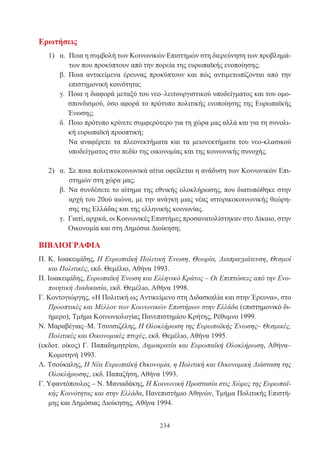 234
Ερωτήσεις
1) α. Ποια η συμβολή των Κοινωνικών Επιστημών στη διερεύνηση των προβλημά-
των που προκύπτουν από την πορεία της ευρωπαϊκής ενοποίησης;
β. Ποια αντικείμενα έρευνας προκύπτουν και πώς αντιμετωπίζονται από την
επιστημονική κοινότητα;
γ. Ποια η διαφορά μεταξύ του νεο–λειτουργιστικού υποδείγματος και του ομο-
σπονδισμού, όσο αφορά το πρότυπο πολιτικής ενοποίησης της Ευρωπαϊκής
Ένωσης;
δ. Ποιο πρότυπο κρίνετε συμφερότερο για τη χώρα μας αλλά και για τη συνολι-
κή ευρωπαϊκή προοπτική;
Να αναφέρετε τα πλεονεκτήματα και τα μειονεκτήματα του νεο-κλασικού
υποδείγματος στο πεδίο της οικονομίας και της κοινωνικής συνοχής.
2) α. Σε ποια πολιτικοκοινωνικά αίτια οφείλεται η ανάδυση των Κοινωνικών Επι-
στημών στη χώρα μας;
β. Να συνδέσετε το αίτημα της εθνικής ολοκλήρωσης, που διατυπώθηκε στην
αρχή του 20ού αιώνα, με την ανάγκη μιας νέας ιστορικοκοινωνικής θεώρη-
σης της Ελλάδας και της ελληνικής κοινωνίας.
γ. Γιατί, αρχικά, οι Κοινωνικές Επιστήμες προσανατολίστηκαν στο Δίκαιο, στην
Οικονομία και στη Δημόσια Διοίκηση;
ΒΙΒΛΙΟΓΡΑΦΙΑ
Π. Κ. Ιωακειμίδης, Η Ευρωπαϊκή Πολιτική Ένωση. Θεωρία, Διαπραγμάτευση, Θεσμοί
και Πολιτικές, εκδ. Θεμέλιο, Αθήνα 1993.
Π. Ιωακειμίδης, Ευρωπαϊκή Ένωση και Ελληνικό Κράτος – Οι Επιπτώσεις από την Ενο-
ποιητική Διαδικασία, εκδ. Θεμέλιο, Αθήνα 1998.
Γ. Κοντογιώργης, «Η Πολιτική ως Αντικείμενο στη Διδασκαλία και στην Έρευνα», στο
Προοπτικές και Μέλλον των Κοινωνικών Επιστήμων στην Ελλάδα (επιστημονικό δι-
ήμερο), Τμήμα Κοινωνιολογίας Πανεπιστημίου Κρήτης, Ρέθυμνο 1999.
Ν. Μαραβέγιας–Μ. Τσινισιζέλης, Η Ολοκλήρωση της Ευρωπαϊκής Ένωσης– Θεσμικές,
Πολιτικές και Οικονομικές πτυχές, εκδ. Θεμέλιο, Αθήνα 1995.
(εκδοτ. οίκος) Γ. Παπαδημητρίου, Δημοκρατία και Ευρωπαϊκή Ολοκλήρωση, Αθήνα–
Κομοτηνή 1993.
Λ. Τσούκαλης, Η Νέα Ευρωπαϊκή Οικονομία, η Πολιτική και Οικονομική Διάσταση της
Ολοκλήρωσης, εκδ. Παπαζήση, Αθήνα 1993.
Γ. Υφαντόπουλος – Ν. Μανιαδάκης, Η Κοινωνική Προστασία στις Χώρες της Ευρωπαϊ-
κής Κοινότητας και στην Ελλάδα, Πανεπιστήμιο Αθηνών, Τμήμα Πολιτικής Επιστή-
μης και Δημόσιας Διοίκησης, Αθήνα 1994.
 