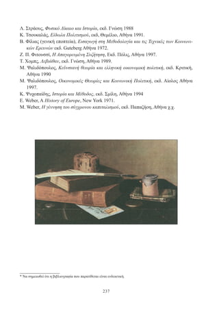 237
Λ. Στράους, Φυσικό Δίκαιο και Ιστορία, εκδ. Γνώση 1988
Κ. Τσουκαλάς, Είδωλα Πολιτισμού, εκδ, Θεμέλιο, Αθήνα 1991.
Β. Φίλιας (γενική εποπτεία), Εισαγωγή στη Μεθοδολογία και τις Τεχνικές των Κοινωνι-
κών Ερευνών εκδ. Guteberg Αθήνα 1972.
Ζ. Π. Φιτουσσί, Η Απαγορευμένη Συζήτηση, Εκδ. Πόλις, Αθήνα 1997.
Τ. Χομπς, Λεβιάθαν, εκδ. Γνώση, Αθήνα 1989.
Μ. Ψαλιδόπουλος, Κεϋνσιανή θεωρία και ελληνική οικονομική πολιτική, εκδ. Κριτική,
Αθήνα 1990
Μ. Ψαλιδόπουλος, Οικονομικές Θεωρίες και Κοινωνική Πολιτική, εκδ. Αίολος Αθήνα
1997.
Κ. Ψυχοπαίδης, Ιστορία και Μέθοδος, εκδ. Σμίλη, Αθήνα 1994
Ε. Weber, A History of Europe, New York 1971.
Μ. Weber, Η γέννηση του σύγχρονου καπιταλισμού, εκδ. Παπαζήοη, Αθήνα χ.χ.
* Να σημειωθεί ότι η βιβλιογραφία που παρατίθεται είναι ενδεικτική.
 