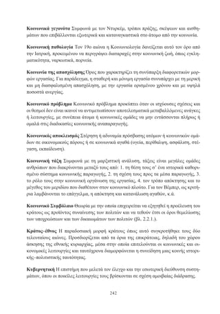 242
Κοινωνικά γεγονότα Συμφωνά με τον Ντυρκέμ, τρόποι πράξης, σκέψεων και αισθη-
μάτων που επιβάλλονται εξωτερικά και καταναγκαστικά στο άτομο από την κοινωνία.
Κοινωνική παθολογία Τον 19ο αιώνα η Κοινωνιολογία δανείζεται αυτό τον όρο από
την Ιατρική, προκειμένου να περιγράψει διαταραχές στην κοινωνική ζωή, όπως εγκλη-
ματικότητα, ναρκωτικά, πορνεία.
Κοινωνία της απασχόλησης Όρος που χαρακτηρίζει τη συνύπαρξη διαφορετικών μορ-
φών εργασίας. Για παράδειγμα, η σταθερή και μόνιμη εργασία συνυπάρχει με τη μερική
και μη διασφαλισμένη απασχόληση, με την εργασία ορισμένου χρόνου και με υψηλά
ποσοστά ανεργίας.
Κοινωνικό πρόβλημα Κοινωνικό πρόβλημα προκύπτει όταν οι ισχύουσες σχέσεις και
οι θεσμοί δεν είναι ικανοί να αντιμετωπίσουν αποτελεσματικά μεταβαλλόμενες ανάγκες
ή λειτουργίες, με συνέπεια άτομα ή κοινωνικές ομάδες να μην εντάσσονται πλήρως ή
ομαλά στις διαδικασίες κοινωνικής αναπαραγωγής.
Κοινωνικός αποκλεισμός Στέρηση ή αδυναμία πρόσβασης ατόμων ή κοινωνικών ομά-
δων σε οικονομικούς πόρους ή σε κοινωνικά αγαθά (υγεία, περίθαλψη, ασφάλιση, στέ-
γαση, εκπαίδευση).
Κοινωνική τάξη Συμφωνά με τη μαρξιστική ανάλυση, τάξεις είναι μεγάλες ομάδες
ανθρώπων που διακρίνονται μεταξύ τους από: 1. τη θέση τους σ’ ένα ιστορικά καθορι-
σμένο σύστημα κοινωνικής παραγωγής, 2. τη σχέση τους προς τα μέσα παραγωγής, 3.
το ρόλο τους στην κοινωνική οργάνωση της εργασίας, 4. τον τρόπο απόκτησης και το
μέγεθος του μεριδίου που διαθέτουν στον κοινωνικό πλούτο. Για τον Βέμπερ, ως κριτή-
ρια λαμβάνονται το επάγγελμα, η απόκτηση και κατανάλωση αγαθών, κ.ά.
Κοινωνικό Συμβόλαιο Θεωρία με την οποία επιχειρείται να εξηγηθεί η προέλευση του
κράτους ως προϊόντος συναίνεσης των πολιτών και να τεθούν έτσι οι όροι θεμελίωσης
των υποχρεώσεων και των δικαιωμάτων των πολιτών (βλ. 2.2.1.).
Κράτος–έθνος Η παραδοσιακή μορφή κράτους όπως αυτό συγκροτήθηκε τους δύο
τελευταίους αιώνες. Προσδιορίζεται από τα όρια της επικράτειας, δηλαδή του χώρου
άσκησης της εθνικής κυριαρχίας, μέσα στην οποία επιτελούνται οι κοινωνικές και οι-
κονομικές λειτουργίες και ταυτόχρονα διαμορφώνεται η συνείδηση μιας κοινής ιστορι-
κής–πολιτιστικής ταυτότητας.
Κυβερνητική Η επιστήμη που μελετά τον έλεγχο και την εσωτερική διεύθυνση συστη-
μάτων, όπου οι ποικίλες λειτουργίες τους βρίσκονται σε σχέση αμοιβαίας διάδρασης.
 