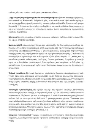 245
κράτους είτε στο πλαίσιο ευρύτερων κρατικών ενοτήτων.
Συμμετοχική παρατήρηση (επιτόπια παρατήρηση) Μια βασική στρατηγική έρευνας,
συνεισφορά της Κοινωνικής Ανθρωπολογίας, με σκοπό να αποκτηθεί οικεία σχέση με
μια περιοχή μελέτης (μικρές κοινωνίες, μια επαγγελματική ομάδα, θρησκευτική ή περι-
θωριακή). Η έρευνα αυτή συνήθως περιλαμβάνει μια σειρά μεθόδων, όπως συμμετοχή
ως αναγνωρισμένο μέλος στην ερευνώμενη ομάδα, άμεση παρατήρηση, συνεντεύξεις,
ομαδικές συζητήσεις.
Σύστημα Συνολο στοιχείων ανάμεσα στα οποία υπάρχουν σχέσεις, ώστε να εμφανίζε-
ται ως μια ολότητα ή ενότητα.
Σχετικισμός Η φιλοσοφική αντίληψη που υποστηρίζει ότι δεν υπάρχουν αλήθειες κα-
θολικής ισχύος στην κοινοτική ζωή, αλλά εξαρτώνται από τις συγκεκριμένες κάθε φορά
κοινωνικές και ιστορικές συνθήκες. Ο ηθικός σχετικισμός αναφέρεται στην αδυναμία
ύπαρξης καθολικής ισχύος ηθικών αξιών και κριτηρίων συμπεριφοράς. Ο πολιτισμικός
υποστηρίζει τη σχετικότητα των πολιτισμικών αξιών, ηθών, εθίμων, κτλ., καθώς και τη
μοναδικότητα κάθε πολιτισμικής οντότητας. Ο επιστημολογικός θεωρεί ότι η παρατή-
ρηση και η θεωρία δεν είναι διακριτές δραστηριότητες και, επομένως, τα δεδομένα της
παρατήρησης έχουν εσωτερική σχέση με τη θεωρία που τα ερμηνεύει και δεν υπάρχουν
ανεξάρτητα.
Ταξική συνείδηση Κεντρική έννοια της μαρξιστικής θεωρίας. Αναφέρεται στην επί-
γνωση στην οποία φτάνει μια κοινωνική τάξη για τη θέση και το ρόλο της στην παρα-
γωγική διαδικασία. Η επίγνωση αυτή εκδηλώνεται στην έμπρακτη αλληλεγγύη ανάμεσα
στα μέλη της εργατικής τάξης με σκοπό τον περιορισμό ή την εξάλειψη της εκμετάλ-
λευσής της.
Τελολογία (ή τελεολογία) Από τη λέξη «τέλος», που σημαίνει «σκοπός». Η αντίληψη
που υποστηρίζει ότι η ύπαρξη, η διαμόρφωση και η εξέλιξη κάθε όντος καθορίζεται από
το σκοπό του. Πρόκειται για την πεποίθηση ότι: 1. καθετί στον κόσμο έχει σχεδιαστεί
από τον Θεό για να υπηρετεί τον άνθρωπο, 2. η φύση έχει σκοπιμότητα. Τα φυσικά φαι-
νόμενα δηλαδή (ή ορισμένα από αυτά) εξηγούνται καλύτερα μέσω σκοπών, προθέσεων,
στόχων, κτλ., που αποδίδονται στην ίδια τους τη φύση, παρά από την αναγωγή τους σε
προηγούμενες αιτίες. Ορισμένες μορφές τελεολογικής εξήγησης εφαρμόζονται σήμερα
σε επιστήμες όπως η Βιολογία, η Φυσική, κ.ά.
Υπεραξία (υπερεργασία) Το μέρος του εργάσιμου χρόνου για το οποίο δεν πληρώνεται
ο εργάτης, αλλά παράγεται ως αξία την οποία ιδιοποιείται ο κάτοχος των μέσων παρα-
γωγής.
 