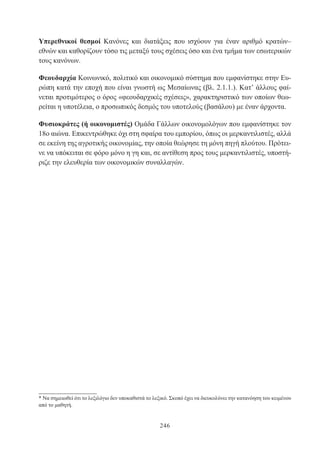246
Υπερεθνικοί θεσμοί Κανόνες και διατάξεις που ισχύουν για έναν αριθμό κρατών–
εθνών και καθορίζουν τόσο τις μεταξύ τους σχέσεις όσο και ένα τμήμα των εσωτερικών
τους κανόνων.
Φεουδαρχία Κοινωνικό, πολιτικό και οικονομικό σύστημα που εμφανίστηκε στην Ευ-
ρώπη κατά την εποχή που είναι γνωστή ως Μεσαίωνας (βλ. 2.1.1.). Κατ’ άλλους φαί-
νεται προτιμότερος ο όρος «φεουδαρχικές σχέσεις», χαρακτηριστικό των οποίων θεω-
ρείται η υποτέλεια, ο προσωπικός δεσμός του υποτελούς (βασάλου) με έναν άρχοντα.
Φυσιοκράτες (ή οικονομιστές) Ομάδα Γάλλων οικονομολόγων που εμφανίστηκε τον
18ο αιώνα. Επικεντρώθηκε όχι στη σφαίρα του εμπορίου, όπως οι μερκαντιλιστές, αλλά
σε εκείνη της αγροτικής οικονομίας, την οποία θεώρησε τη μόνη πηγή πλούτου. Πρότει-
νε να υπόκειται σε φόρο μόνο η γη και, σε αντίθεση προς τους μερκαντιλιστές, υποστή-
ριζε την ελευθερία των οικονομικών συναλλαγών.
* Να σημειωθεί ότι το λεξιλόγιο δεν υποκαθιστά το λεξικό. Σκοπό έχει να διευκολύνει την κατανόηση του κειμένου
από το μαθητή.
 