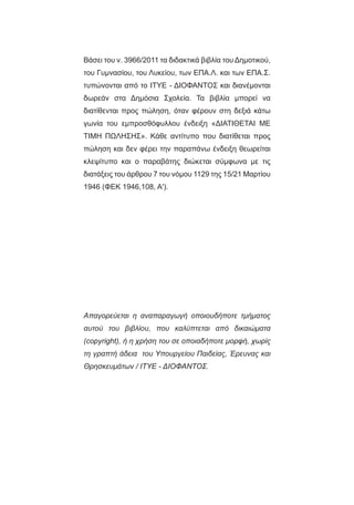 Βάσει του ν. 3966/2011 τα διδακτικά βιβλία του Δημοτικού,
του Γυμνασίου, του Λυκείου, των ΕΠΑ.Λ. και των ΕΠΑ.Σ.
τυπώνονται από το ΙΤΥΕ - ΔΙΟΦΑΝΤΟΣ και διανέμονται
δωρεάν στα Δημόσια Σχολεία. Τα βιβλία μπορεί να
διατίθενται προς πώληση, όταν φέρουν στη δεξιά κάτω
γωνία του εμπροσθόφυλλου ένδειξη «ΔIΑΤΙΘΕΤΑΙ ΜΕ
ΤΙΜΗ ΠΩΛΗΣΗΣ». Κάθε αντίτυπο που διατίθεται προς
πώληση και δεν φέρει την παραπάνω ένδειξη θεωρείται
κλεψίτυπο και ο παραβάτης διώκεται σύμφωνα με τις
διατάξεις του άρθρου 7 του νόμου 1129 της 15/21 Μαρτίου
1946 (ΦΕΚ 1946,108, Α').
Απαγορεύεται η αναπαραγωγή οποιουδήποτε τμήματος
αυτού του βιβλίου, που καλύπτεται από δικαιώματα
(copyright), ή η χρήση του σε οποιαδήποτε μορφή, χωρίς
τη γραπτή άδεια του Υπουργείου Παιδείας, Έρευνας και
Θρησκευμάτων / IΤΥΕ - ΔΙΟΦΑΝΤΟΣ.
 