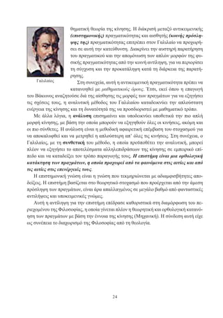 24
θηματική θεωρία της κίνησης. Η διάκρισή μεταξύ αντικειμενικής
(επιστημονικής) πραγματικότητας και αισθητής (κοινής πρόσλη-
ψης της) πραγματικότητας επιτρέπει στον Γαλιλαίο να προχωρή-
σει σε αυτή την κατεύθυνση. Διακρίνει την αυστηρή παρατήρηση
του πραγματικού και την απομόνωση των απλών μορφών της φυ-
σικής πραγματικότητας από την κοινή αντίληψη, για να περιορίσει
τη σύγχυση και την προκατάληψη κατά τη διάρκεια της παρατή-
ρησης.
Στη συνεχεία, αυτή η αντικειμενική πραγματικότητα πρέπει να
κατανοηθεί με μαθηματικούς όρους. Έτσι, εκεί όπου η επαγωγή
του Βάκωνος αναζητούσε διά της αίσθησης τις μορφές των πραγμάτων για να εξηγήσει
τις σχέσεις τους, η αναλυτική μέθοδος του Γαλιλαίου καταδεικνύει την απλούστατη
ενέργεια της κίνησης και τη δυνατότητά της να προσδιοριστεί με μαθηματικό τρόπο.
Με άλλα λόγια, η ανάλυση επισημαίνει και υποδεικνύει υποθετικά την πιο απλή
μορφή κίνησης, με βάση την οποία μπορούν να εξηγηθούν όλες οι κινήσεις, ακόμη και
οι πιο σύνθετες. Η ανάλυση είναι η μεθοδική αφαιρετική επέμβαση του στοχασμού για
να αποκαλυφθεί και να μετρηθεί η απλούστερη απ’ όλες τις κινήσεις. Στη συνέχεια, ο
Γαλιλαίος, με τη συνθετική του μέθοδο, η οποία προϋποθέτει την αναλυτική, μπορεί
πλέον να εξηγήσει το αποτελέσματα αλληλεπιδράσεων της κίνησης σε εμπειρικό επί-
πεδο και να καταδείξει τον τρόπο παραγωγής τους. Η επιστήμη είναι μια ορθολογική
κατάκτηση των πραγμάτων, η οποία προχωρεί από τα φαινόμενα στις αιτίες και από
τις αιτίες στις επενέργειές τους.
Η επιστημονική γνώση είναι η γνώση που τεκμηριώνεται με αδιαμφισβήτητες απο-
δείξεις. Η επιστήμη βασίζεται στο θεωρητικό στοχασμό που προέρχεται από την άμεση
πρόσληψη των πραγμάτων, είναι άρα απαλλαγμένος σε μεγάλο βαθμό από φανταστικές
αντιλήψεις και υποκειμενικές γνώμες.
Αυτή η αντίληψη για την επιστήμη επέδρασε καθοριστικά στη διαμόρφωση του πε-
ριεχομένου της Φιλοσοφίας, η οποία γίνεται πλέον η θεωρητική και ορθολογική κατανό-
ηση των πραγμάτων με βάση την έννοια της κίνησης (Μηχανική). Η σύνδεση αυτή είχε
ως συνέπεια το διαχωρισμό της Φιλοσοφίας από τη θεολογία.
Γαλιλαίος
 