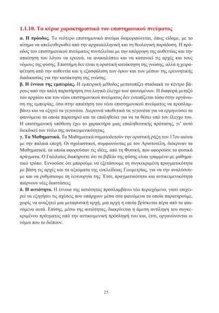 25
1.1.10. Τα κύρια χαρακτηριστικά του επιστημονικού πνεύματος
α. Η πρόοδος. Το νεότερο επιστημονικό πνεύμα διαμορφώνεται, όπως είδαμε, με το
αίτημα να απελευθερωθεί από την αρχαιοελληνική και τη θεολογική παράδοση. Η πρό-
οδος του επιστημονικού πνεύματος συντελείται με την απόρριψη της αυθεντίας και την
απαίτηση του λόγου να ερευνά, να ανακαλύπτει και να κατανοεί τις αρχές και τους
νόμους της φύσης. Επιστήμη δεν είναι η οριστική κατάκτηση της γνώσης, αλλά η χειρα-
φέτηση από την αυθεντία και η εξασφάλιση των όρων και των μέσων της ερευνητικής
διαδικασίας για την κατάκτηση της γνώσης.
β. Η έννοια της εμπειρίας. Η εμπειρική μέθοδος μετατοπίζει σταδιακά το κέντρο βά-
ρους από την απλή παρατήρηση στο λογικό έλεγχο των φαινομένων. Η διαφορά μεταξύ
του αρχαίου και του νέου επιστημονικού πνεύματος δεν εντοπίζεται τόσο στην οργάνω-
ση της εμπειρίας, όσο στην απαίτηση του νέου επιστημονικού πνεύματος να προσλαμ-
βάνει και να εξηγεί τα γεγονότα. Διερευνά υποθετικά τα γεγονότα για να ερμηνεύσει τα
φαινόμενα τα οποία παρατηρεί και τα επαληθεύει για να τα θέσει υπό τον έλεγχο του.
Η επιστημονική υπόθεση έχει το χαρακτήρα μιας επαληθευτικής πρότασης, γι’ αυτό
διεκδικεί τον τίτλο της αντικειμενικότητας.
γ. Τα Μαθηματικά. Τα Μαθηματικά σηματοδοτούν την οριστική ρήξη του 17ου αιώνα
με την παλαιά εποχή. Οι σχολαστικοί, συμφωνώντας με τον Αριστοτέλη, διέκριναν τα
Μαθηματικά, τα οποία αφορούσαν τις ιδέες, από τη Φυσική, που αφορούσε τα φυσικά
πράγματα. Ο Γαλιλαίος διακήρυττε ότι το βιβλίο της φύσης είναι γραμμένο με μαθημα-
τικό τρόπο. Εννοούσε ότι μπορούμε να εξετάσουμε τη συγκεκριμένη πραγματικότητα
με βάση τις αρχές και τα αξιώματα της ευκλείδειας Γεωμετρίας, για να την αναλύσου-
με και να ρυθμίσουμε τη λειτουργία της. Έτσι, πραγματικότητα και αντικειμενικότητα
παίρνουν νέες διαστάσεις.
δ. Η αιτιότητα. Η έννοια της αιτιότητας προσλαμβάνει νέο περιεχόμενο, γιατί επιχει-
ρεί να εξηγήσει τις σχέσεις που υπάρχουν μέσα στα φαινόμενα τα οποία παρατηρούμε,
χωρίς να αναζητεί μια μεταφυσική αρχή, μια αρχή η οποία βρίσκεται πέρα από τα φαι-
νόμενα αυτά. Επίσης, μέσω της αιτιότητας, διακρίνεται η άμεση αντίληψη του συγκε-
κριμένου πράγματος από την αντικειμενική πρόσληψή του και, έτσι, οργανώνονται οι
νόμοι που το διέπουν.
 