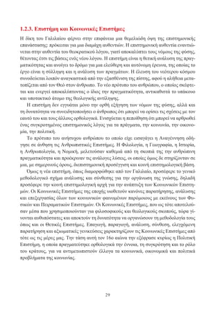 29
1.2.3. Επιστήμη και Κοινωνικές Επιστήμες
Η δίκη του Γαλιλαίου φέρνει στην επιφάνεια μια θεμελιώδη όψη της επιστημονικής
επανάστασης: πρόκειται για μια διαμάχη αυθεντιών. Η επιστημονική αυθεντία εναντιώ-
νεται στην αυθεντία του θεοκρατικού λόγου, γιατί αποκαλύπτει τους νόμους της φύσης,
θέτοντας έτσι τις βάσεις ενός νέου λόγου. Η επιστήμη είναι η θετική ανάλυση της πραγ-
ματικότητας και ανοίγει το δρόμο για μια ελεύθερη και αυτόνομη έρευνα, της οποίας το
έργο είναι η σύλληψη και η ανάλυση των πραγμάτων. Η έλευση του νεότερου κόσμου
συνοδεύεται λοιπόν αναγκαστικά από την εξασθένιση της πίστης, αφού η αλήθεια μετα-
τοπίζεται από τον Θεό στον άνθρωπο. Το νέο πρότυπο του ανθρώπου, ο οποίος σκέφτε-
ται και ενεργεί αποκαλύπτοντας ο ίδιος την πραγματικότητα, αντικαθιστά το υπάκουο
και υποτακτικό άτομο της θεολογικής αντίληψης.
Η επιστήμη δεν εγγυάται μόνο την ορθή εξήγηση των νόμων της φύσης, αλλά και
τη δυνατότητα να συνειδητοποιήσει ο άνθρωπος ότι μπορεί να ορίσει τις σχέσεις με τον
εαυτό του και τους άλλους ορθολογικά. Ενισχύεται η πεποίθηση ότι μπορεί να αρθρωθεί
ένας συγκροτημένος επιστημονικός λόγος για τα πράγματα, την κοινωνία, την οικονο-
μία, την πολιτική.
Το πρότυπο του ανήσυχου ανθρώπου το οποίο είχε εισαγάγει η Αναγέννηση οδή-
γησε σε άνθηση τις Ανθρωπιστικές Επιστήμες. Η Φιλολογία, η Γεωγραφία, η Ιστορία,
η Ανθρωπολογία, η Νομική, μελετούσαν καθεμιά από τη σκοπιά της την ανθρώπινη
πραγματικότητα και προέκριναν τις ανάλογες λύσεις, οι οποίες όμως δε στηρίζονταν σε
μια, με σημερινούς όρους, διεπιστημονική προσέγγιση και κοινή επιστημολογική βάση.
Όμως η νέα επιστήμη, όπως διαμορφώθηκε από τον Γαλιλαίο, προσέφερε το γενικό
μεθοδολογικό σχήμα ανάλυσης και σύνθεσης για την οργάνωση της γνώσης, δηλαδή
προσέφερε την κοινή επιστημολογική αρχή για την ανάπτυξη των Κοινωνικών Επιστη-
μών. Οι Κοινωνικές Επιστήμες της εποχής υιοθετούν κανόνες παρατήρησης, ανάλυσης
και επεξεργασίας όλων των κοινωνικών φαινομένων παρόμοιους με εκείνους των Φυ-
σικών και Πειραματικών Επιστημών. Οι Κοινωνικές Επιστήμες, που ως τότε αποτελού-
σαν μέσα που χρησιμοποιούνταν για φιλοσοφικούς και θεολογικούς σκοπούς, τώρα γί-
νονται αυθυπόστατες και αποκτούν τη δυνατότητα να οργανώσουν τη μεθοδολογία τους
όπως και οι Θετικές Επιστήμες. Επαγωγή, παραγωγή, ανάλυση, σύνθεση, ελεγχόμενη
παρατήρηση και αξιωματικές γενικεύσεις χαρακτηρίζουν τις Κοινωνικές Επιστήμες από
τότε ως τις μέρες μας. Την τάση αυτή τον 16ο αιώνα την εξέφρασε κυρίως η Πολιτική
Επιστήμη, η οποία πραγματεύτηκε ορθολογικά την έννοια, τη συγκρότηση και το ρόλο
του κράτους, για να αντιμετωπιστούν έλλογα τα κοινωνικά, οικονομικά και πολιτικά
προβλήματα της κοινωνίας.
 
