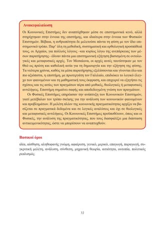 32
Βασικοί όροι
ιδέα, αίσθηση, αληθοφανής γνώμη, αφαίρεση, γενικό, μερικό, επαγωγή, παραγωγή, συ-
γκριτική μελέτη, ανάλυση, σύνθεση, μηχανική θεωρία, αιτιότητα, ουτοπία, πολιτικός
ρεαλισμός.
Ανακεφαλαίωση
Οι Κοινωνικές Επιστήμες δεν αναπτύχθηκαν μέσα σε επιστημονικά κενό, αλλά
στηρίχτηκαν στην έννοια της επιστήμης, και ιδιαίτερα στην έννοια των Φυσικών
Επιστημών. Βέβαια, η ανθρωπότητα δε μελετούσε πάντα τη φύση με τον ίδιο επι-
στημονικό τρόπο. Παρ’ όλη τη μεθοδική, συστηματική και ορθολογική προσπάθειά
τους, οι Αρχαίοι, για πολλούς λόγους –και κυρίως λόγω της ανεπάρκειας των μέ-
σων παρατήρησης– έδιναν πάντα μια επιστημονική εξήγηση βασισμένη σε οντολο-
γικές και μεταφυσικές αρχές. Τον Μεσαίωνα, οι αρχές αυτές ταυτίστηκαν με τον
Θεό ως πρώτη και καθολική αιτία για τη δημιουργία και την εξήγηση της φύσης.
Τα νεότερα χρόνια, καθώς τα μέσα παρατήρησης εξελίσσονται και γίνονται όλο και
πιο αξιόπιστα, η επιστήμη, με πρωτεργάτη τον Γαλιλαίο, επιδιώκει το λογικό έλεγ-
χο των φαινομένων και τη μαθηματική τους έκφραση, και επιχειρεί να εξηγήσει τις
σχέσεις και τις αιτίες των πραγμάτων πέρα από μυθικές, θεολογικές ή μεταφυσικές
αντιλήψεις. Επιστήμη σημαίνει σαφής και αποδεδειγμένη γνώση των πραγμάτων.
Οι Φυσικές Επιστήμες επηρέασαν την ανάπτυξη των Κοινωνικών Επιστημών,
γιατί μετέβαλαν τον τρόπο σκέψης για την ανάλυση των κοινωνικών φαινομένων
και προβλημάτων. Η μελέτη πλέον της κοινωνικής πραγματικότητας αρχίζει να βα-
σίζεται σε πραγματικά δεδομένα και σε λογικές αναλύσεις και όχι σε θεολογικές
και μεταφυσικές αντιλήψεις. Οι Κοινωνικές Επιστήμες προϋποθέτουν, όπως και οι
Φυσικές, την ανάλυση της πραγματικότητας, που τους διασφαλίζει μια διάσταση
αντικειμενικότητας, ώστε να μπορέσουν να αναπτυχθούν.
 