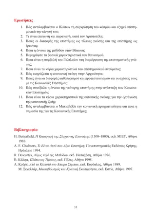 33
Ερωτήσεις
1. Πώς αντιλαμβάνεται ο Πλάτων τη συγκρότηση του κόσμου και εξηγεί επιστη-
μονικά την κίνησή του;
2. Τι είναι επαγωγή και παραγωγή, κατά τον Αριστοτέλη;
3. Ποιες οι διαφορές της επιστήμης ως τέλειας γνώσης και της επιστήμης ως
έρευνας;
4. Ποια η έννοια της μεθόδου στον Βάκωνα;
5. Περιγράψτε τα βασικά χαρακτηριστικά του θετικισμού.
6. Ποια είναι η συμβολή του Γαλιλαίου στη διαμόρφωση της επιστημονικής γνώ-
σης;
7. Ποια είναι τα κύρια χαρακτηριστικά του επιστημονικού πνεύματος;
8. Πώς εκφράζεται η κοινωνική σκέψη στην Αρχαιότητα;
9. Ποιες είναι οι διαφορές καθολικισμού και προτεσταντισμού και οι σχέσεις τους
με τις Κοινωνικές Επιστήμες;
10. Πώς συνέβαλε η έννοια της νεότερης επιστήμης στην ανάπτυξη των Κοινωνι-
κών Επιστημών;
11. Ποια είναι τα κύρια χαρακτηριστικά της ουτοπικής σκέψης για την οργάνωση
της κοινωνικής ζωής;
12. Πώς αντιλαμβάνεται ο Μακιαβέλλι την κοινωνική πραγματικότητα και ποια η
σημασία της για τις Κοινωνικές Επιστήμες;
Βιβλιογραφία
Η. Butterfield, Η Καταγωγή της Σύγχρονης Επιστήμης (1300–1800), εκδ. ΜΙΕΤ, Αθήνα
1983.
Α. F. Chalmers, Τι Είναι Αυτό που Λέμε Επιστήμη; Πανεπιστημιακές Εκδόσεις Κρήτης,
Ηράκλειο 1994.
R. Descartes, Λόγος περί της Μεθόδου, εκδ. Παπαζήση, Αθήνα 1976.
Β. Κάλφα, Πλάτωνος Τίμαιος, εκδ. Πόλις, Αθήνα 1995.
Α. Κοϋρέ, Από το Κλειστό στο Άπειρο Σύμπαν, εκδ. Ευρύαλος, Αθήνα 1989.
Μ. Σενελλάρ, Μακιαβελισμός και Κρατική Σκοπιμότητα, εκδ. Εστία, Αθήνα 1997.
 
