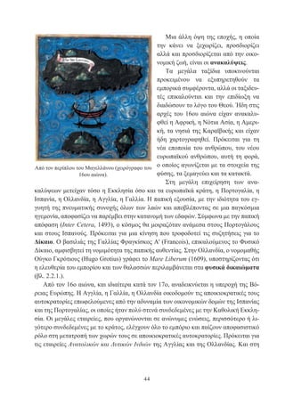 44
Μια άλλη όψη της εποχής, η οποία
την κάνει να ξεχωρίζει, προσδιορίζει
αλλά και προσδιορίζεται από την οικο-
νομική ζωή, είναι οι ανακαλύψεις.
Τα μεγάλα ταξίδια υποκινούνται
προκειμένου να εξυπηρετηθούν τα
εμπορικά συμφέροντα, αλλά οι ταξιδευ-
τές επικαλούνται και την επιδίωξη να
διαδώσουν το λόγο του Θεού. Ήδη στις
αρχές του 16ου αιώνα είχαν ανακαλυ-
φθεί η Αφρική, η Νότια Ασία, η Αμερι-
κή, τα νησιά της Καραϊβικής και είχαν
ήδη χαρτογραφηθεί. Πρόκειται για τη
νέα εποποιία του ανθρώπου, του νέου
ευρωπαϊκού ανθρώπου, αυτή τη φορά,
ο οποίος αγωνίζεται με τα στοιχεία της
φύσης, τα ξεμαγεύει και τα κατακτά.
Στη μεγάλη επιχείρηση των ανα-
καλύψεων μετείχαν τόσο η Εκκλησία όσο και τα ευρωπαϊκά κράτη, η Πορτογαλία, η
Ισπανία, η Ολλανδία, η Αγγλία, η Γαλλία. Η παπική εξουσία, με την ιδιότητα του εγ-
γυητή της πνευματικής συνοχής όλων των λαών και αποβλέποντας σε μια παγκόσμια
ηγεμονία, αποφασίζει να παρέμβει στην κατανομή των εδαφών. Σύμφωνα με την παπική
απόφαση (Inter Cetera, 1493), ο κόσμος θα μοιραζόταν ανάμεσα στους Πορτογάλους
και στους Ισπανούς. Πρόκειται για μια κίνηση που τροφοδοτεί τις συζητήσεις για το
Δίκαιο. Ο βασιλιάς της Γαλλίας Φραγκίσκος A' (Francois), επικαλούμενος το Φυσικό
Δίκαιο, αμφισβητεί τη νομιμότητα της παπικής αυθεντίας. Στην Ολλανδία, ο νομομαθής
Ούγκο Γκρότιους (Hugo Grotius) γράφει το Mare Liberum (1609), υποστηρίζοντας ότι
η ελευθερία του εμπορίου και των θαλασσών περιλαμβάνεται στα φυσικά δικαιώματα
(βλ. 2.2.1.).
Από τον 16ο αιώνα, και ιδιαίτερα κατά τον 17ο, αναδεικνύεται η υπεροχή της Βό-
ρειας Ευρώπης. Η Αγγλία, η Γαλλία, η Ολλανδία οικοδομούν τις αποικιοκρατικές τους
αυτοκρατορίες επωφελούμενες από την αδυναμία των οικονομικών δομών της Ισπανίας
και της Πορτογαλίας, οι οποίες ήταν πολύ στενά συνδεδεμένες με την Καθολική Εκκλη-
σία. Οι μεγάλες εταιρείες, που οργανώνονται σε ανώνυμες ενώσεις, περισσότερο ή λι-
γότερο συνδεδεμένες με το κράτος, ελέγχουν όλο το εμπόριο και παίζουν αποφασιστικό
ρόλο στη μετατροπή των χωρών τους σε αποικιοκρατικές αυτοκρατορίες. Πρόκειται για
τις εταιρείες Ανατολικών και Δυτικών Ινδιών της Αγγλίας και της Ολλανδίας. Και στη
Από τον περίπλου του Μαγελλάνου (χειρόγραφο του
16ου αιώνα).
 