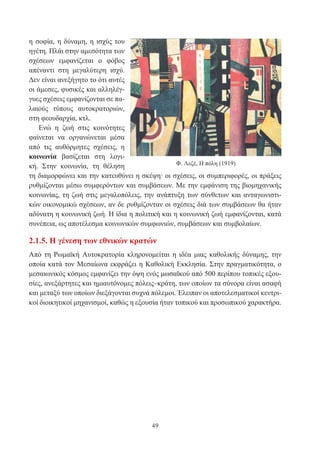 49
η σοφία, η δύναμη, η ισχύς του
ηγέτη. Πλάι στην αμεσότητα των
σχέσεων εμφανίζεται ο φόβος
απέναντι στη μεγαλύτερη ισχύ.
Δεν είναι ανεξήγητο το ότι αυτές
οι άμεσες, φυσικές και αλληλέγ-
γυες σχέσεις εμφανίζονται σε πα-
λαιούς τύπους αυτοκρατοριών,
στη φεουδαρχία, κτλ.
Ενώ η ζωή στις κοινότητες
φαίνεται να οργανώνεται μέσα
από τις αυθόρμητες σχέσεις, η
κοινωνία βασίζεται στη λογι-
κή. Στην κοινωνία, τη θέληση
τη διαμορφώνει και την κατευθύνει η σκέψη· οι σχέσεις, οι συμπεριφορές, οι πράξεις
ρυθμίζονται μέσω συμφερόντων και συμβάσεων. Με την εμφάνιση της βιομηχανικής
κοινωνίας, τη ζωή στις μεγαλοπόλεις, την ανάπτυξη των σύνθετων και ανταγωνιστι-
κών οικονομικώ σχέσεων, αν δε ρυθμίζονταν οι σχέσεις διά των συμβάσεων θα ήταν
αδύνατη η κοινωνική ζωή. Η ίδια η πολιτική και η κοινωνική ζωή εμφανίζονται, κατά
συνέπεια, ως αποτέλεσμα κοινωνικών συμφωνιών, συμβάσεων και συμβολαίων.
2.1.5. Η γένεση των εθνικών κρατών
Από τη Ρωμαϊκή Αυτοκρατορία κληρονομείται η ιδέα μιας καθολικής δύναμης, την
οποία κατά τον Μεσαίωνα εκφράζει η Καθολική Εκκλησία. Στην πραγματικότητα, ο
μεσαιωνικός κόσμος εμφανίζει την όψη ενός μωσαϊκού από 500 περίπου τοπικές εξου-
σίες, ανεξάρτητες και ημιαυτόνομες πόλεις–κράτη, των οποίων τα σύνορα είναι ασαφή
και μεταξύ των οποίων διεξάγονται συχνά πόλεμοι. Έλειπαν οι αποτελεσματικοί κεντρι-
κοί διοικητικοί μηχανισμοί, καθώς η εξουσία ήταν τοπικού και προσωπικού χαρακτήρα.
Φ. Λεζέ, Η πόλη (1919)
 