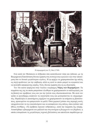 52
Η ατμομηχανή του Τζ. Βατ (1769)
Ενώ κατά τον Μεσαίωνα οι άνθρωποι όσα κατανάλωναν τόσα και ξόδευαν, με τη
Βιομηχανική Επανάσταση δίνεται έμφαση στη συσσώρευση κεφαλαίου και στην αποκό-
μιση όσο το δυνατό μεγαλύτερου κέρδους. Η γη αρχίζει να χρησιμοποιείται όχι απλώς
ως πηγή προϊόντων για την επιβίωση, αλλά ως αυτό το οποίο μπορεί να αγοραστεί και
να πουληθεί αποφέροντας κέρδος. Έτσι, δίνεται έμφαση στη γη ως ιδιοκτησία.
Τον 16ο αιώνα ψηφίζεται στην Αγγλία ο περίφημος Νόμος των Περιφράξεων. Τα
κομμάτια της γης τα οποία μπορούσαν ελεύθερα να χρησιμοποιούν οι καλλιεργητές για
τη βοσκή των προβάτων τους και για την ξυλεία τους ιδιωτικοποιούνται. Με αυτό τον
τρόπο οι φεουδάρχες αυξάνουν τη γαιοκτησία τους και μετατρέπονται σε επιχειρημα-
τίες. Παράλληλα οι γαιοκτήμονες αρχίζουν να χρησιμοποιούν τα κτήματα ως βοσκότο-
πους, προκειμένου να εμπορευτούν το μαλλί. Όσοι χωρικοί ζούσαν στις περιοχές αυτές
υποχρεώνονταν να τις εγκαταλείψουν και να καταφύγουν στις πόλεις, όπου ζούσαν υπό
άθλιες συνθήκες. «Τα πρόβατα έτρωγαν ανθρώπους», κατά την έκφραση της εποχής.
Αναπτύχθηκε η βιομηχανία του μαλλιού και στη συνέχεια η βιομηχανία του βάμβακα, η
οποία ενσωμάτωσε τις μεγαλύτερες τεχνικές βελτιώσεις και αποτέλεσε παράδειγμα ερ-
 