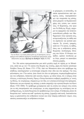 58
οι χείμαρροι, οι καταιγίδες, τα
οποία προκαλούνται από ορι-
σμένες αιτίες. Διαταράσσουν
μεν την ισορροπία της φύσης,
αλλά μπορούν να θεραπευτούν
χάρη στη γνώση των αιτιών
τους. Ο Καρτέσιος, στο έργο
του Τα Πάθη της Ψυχής, επιχει-
ρεί να εφαρμόσει την αναλυτι-
κοσυνθετική μέθοδο των Μα-
θηματικών στην εξέτασή τους,
αντιμετωπίζοντας τα πάθη σαν
να επρόκειτο για φυσικά φαι-
νόμενα. Σε γενικές γραμμές,
κατά τον 17ο αιώνα, το πάθος,
όπως και η ανθρώπινη φύση,
θεωρείται συνδυασμός δύνα-
μης και λόγου. Η δύναμη των
παθών, εφόσον συνδέεται με
το λόγο, μπορεί να αποκτήσει
έλλογες μορφές.
Τον 18ο αιώνα πραγματοποιείται μια πολύ μεγάλη τομή σε σχέση με το Μεσαί-
ωνα, αλλά και με τον 17ο αιώνα στη θεωρία της γνώσης, χάρη στο Σκώτο φιλόσοφο
Ντέιβιντ Χιουμ (D. Hume 1711–1776). Από τον Μεσαίωνα πάνω στο πρόβλημα της
αλήθειας υποστηριζόταν η αντιστοιχία ανάμεσα στην ιδέα και στο πράγμα. Για τους
φιλοσόφους του 17ου αιώνα, ήταν δεκτό ότι όλα τα πράγματα, συμπεριλαμβανομένου
και του ανθρώπου, διέπονται από κοινούς νόμους· με άλλα λόγια, ότι ο κόσμος είναι
έλλογος, ο καλύτερος δυνατός. Όμως ο Χιουμ διατυπώνει σοβαρές αμφιβολίες γι’ αυτές
τις θέσεις. Δε γνωρίζουμε, σύμφωνα με τον ίδιο, αν η σκέψη αντιστοιχεί στα πράγματα.
Πρόκειται για μια στροφή της σκέψης η οποία επηρεάζει την κριτική θεωρία του Καντ
(Kant, 1724–1804). Το πρόβλημα μεταφέρεται από τη γνώση του κόσμου στη γνώση
για το πώς σκεφτόμαστε και γνωρίζουμε, το πώς σχηματίζουμε τις αντιλήψεις και τα
αισθήματά μας, τα οποία θεωρείται ότι προβάλλουμε στον κόσμο. Ο άνθρωπος πλέον δε
θεωρείται κατ’ εικόνα και καθ’ ομοίωση της φύσης, ξεχωρίζει από αυτή. Διατυπώνεται
όμως η εμπιστοσύνη στο ανθρώπινο λογικό και στην ύπαρξη καθολικών νόμων, τους
οποίους κατασκευάζει το ανθρώπινο πνεύμα.
Για τον Καντ, «η γνώση φτάνει μόνο ως τα φαινόμενα, ενώ το
πράγμα αυτό καθαυτό παραμένει αυτοδύναμα πραγματικό, αλλά
αδιάγνωστο για μας» (Κριτική του Καθαρού Λόγου, Β, ΧΧ)
 