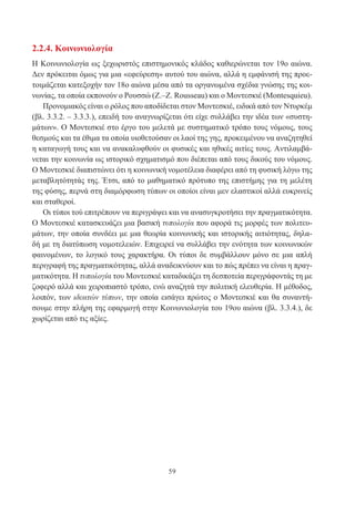 59
2.2.4. Κοινωνιολογία
Η Κοινωνιολογία ως ξεχωριστός επιστημονικός κλάδος καθιερώνεται τον 19ο αιώνα.
Δεν πρόκειται όμως για μια «εφεύρεση» αυτού του αιώνα, αλλά η εμφάνισή της προε-
τοιμάζεται κατεξοχήν τον 18ο αιώνα μέσα από τα οργανωμένα σχέδια γνώσης της κοι-
νωνίας, τα οποία εκπονούν ο Ρουσσώ (Ζ.–Ζ. Rousseau) και ο Μοντεσκιέ (Montesquieu).
Προνομιακός είναι ο ρόλος που αποδίδεται στον Μοντεσκιέ, ειδικά από τον Ντυρκέμ
(βλ. 3.3.2. – 3.3.3.), επειδή του αναγνωρίζεται ότι είχε συλλάβει την ιδέα των «συστη-
μάτων». Ο Μοντεσκιέ στο έργο του μελετά με συστηματικό τρόπο τους νόμους, τους
θεσμούς και τα έθιμα τα οποία υιοθετούσαν οι λαοί της γης, προκειμένου να αναζητηθεί
η καταγωγή τους και να ανακαλυφθούν οι φυσικές και ηθικές αιτίες τους. Αντιλαμβά-
νεται την κοινωνία ως ιστορικό σχηματισμό που διέπεται από τους δικούς του νόμους.
Ο Μοντεσκιέ διαπιστώνει ότι η κοινωνική νομοτέλεια διαφέρει από τη φυσική λόγω της
μεταβλητότητάς της. Έτσι, από το μαθηματικό πρότυπο της επιστήμης για τη μελέτη
της φύσης, περνά στη διαμόρφωση τύπων οι οποίοι είναι μεν ελαστικοί αλλά ευκρινείς
και σταθεροί.
Οι τύποι τού επιτρέπουν να περιγράψει και να ανασυγκροτήσει την πραγματικότητα.
Ο Μοντεσκιέ κατασκευάζει μια βασική τυπολογία που αφορά τις μορφές των πολιτευ-
μάτων, την οποία συνδέει με μια θεωρία κοινωνικής και ιστορικής αιτιότητας, δηλα-
δή με τη διατύπωση νομοτελειών. Επιχειρεί να συλλάβει την ενότητα των κοινωνικών
φαινομένων, το λογικό τους χαρακτήρα. Οι τύποι δε συμβάλλουν μόνο σε μια απλή
περιγραφή της πραγματικότητας, αλλά αναδεικνύουν και το πώς πρέπει να είναι η πραγ-
ματικότητα. Η τυπολογία του Μοντεσκιέ καταδικάζει τη δεσποτεία περιγράφοντάς τη με
ζοφερό αλλά και χειροπιαστό τρόπο, ενώ αναζητά την πολιτική ελευθερία. Η μέθοδος,
λοιπόν, των ιδεατών τύπων, την οποία εισάγει πρώτος ο Μοντεσκιέ και θα συναντή-
σουμε στην πλήρη της εφαρμογή στην Κοινωνιολογία του 19ου αιώνα (βλ. 3.3.4.), δε
χωρίζεται από τις αξίες.
 