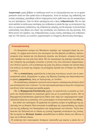 61
Διαφωτισμό, χωρίς βέβαια το υπόδειγμα αυτό να το επεξεργάζονται και να το χρησι-
μοποιούν κατά τον ίδιο τρόπο όλοι οι θεωρητικοί. Αυτό το πνεύμα, της καθολικής και
ενιαίας επιστήμης, προώθησε ο Καντ στηριγμένος στον ορθό λόγο για την καταπολέμη-
ση των προλήψεων. Από τον Καντ προέρχεται και ο όρος Ανθρωπολογία. Με τον όρο
αυτό απέδιδε το πεδίο μιας επιστήμης του ανθρώπου η οποία θα είχε ως αντικείμενό της
όλες τις εμπειρικές εκδηλώσεις της ανθρώπινης ύπαρξης και θα παρείχε τη δυνατότητα
κατανόησής τους βάσει των ιδεών της ελευθερίας του διαλόγου και της κριτικής. Στη
θέση αυτού του σχεδίου, της Ανθρωπολογίας ή μιας ενιαίας επιστήμης του ανθρώπου,
από τον 19ο ακόνα, ως γνωστόν, εμφανίστηκαν οι σύγχρονες Κοινωνικές Επιστήμες.
Ανακεφαλαίωση
–Το θεοκρατικό πνεύμα του Μεσαίωνα εκφράζει την ιεραρχική δομή της κοι-
νωνίας. Το σχήμα αυτό κλείνει στο εσωτερικό του δύο βασικές αντιθέσεις: πρώτον,
ανάμεσα στην παπική και στη βασιλική εξουσία, και δεύτερον, ανάμεσα στη ζωή
στην ύπαιθρο και στη ζωή στην πόλη. Με τον περιορισμό της παπικής εξουσίας και
την ενίσχυση της μοναρχίας ευνοείται η γένεση ενός νέου πολιτικού σχηματισμού,
των εθνικών κρατών, ενώ η ανάπτυξη της ζωής στις πόλεις ενισχύει την αστική τάξη
και αυτή με τη σειρά της στηρίζει τη μοναρχική εξουσία και το θεσμό του εθνικού
κράτους.
–Με τις ανακαλύψεις, εμφανίζονται η όψη μιας παγκόσμιας αγοράς και τα αποι-
κιοκρατικά κράτη. Ξεχωρίζουν οι χώρες της Βόρειας Ευρώπης και παρουσιάζονται
οι πρώτες μητροπόλεις, όπως το Άμστερνταμ, το Λονδίνο.
–Οι ανακαλύψεις επιφέρουν ποσοτικά αποτελέσματα, συσσώρευση πλούτου αλλά
και συσσώρευση νέων γνώσεων. Τα νέα οικονομικά φαινόμενα όμως δεν ελέγχονται
και δίνουν στην οικονομία μια χαώδη μορφή.
–Με τη Βιομηχανική Επανάσταση αρχίζει να οργανώνεται η εργασία με γνώ-
μονα την αποδοτικότητα σε μικρότερο χρόνο και με το μεγαλύτερο κέρδος. Με τη
Βιομηχανική Επανάσταση εμφανίζεται δίπλα στην τάξη των επιχειρηματιών (καπι-
ταλιστική τάξη) και η εργατική, ενώ η ζωή αρχίζει να συγκεντρώνεται στις πόλεις.
Στο πεδίο των επιστημών: Η εμφάνιση του κράτους εγείρει το πρόβλημα της ορ-
γάνωσής του ως θεσμού, θέτει αναγκαία το πρόβλημα της νομιμοποίησης της ισχύος
του και της ρύθμισης των δικαιωμάτων και υποχρεώσεων των πολιτών. Τούτο ανα-
δεικνύει την Πολιτική και το Δίκαιο ως ζωτικής σημασίας αντικείμενα της γνώσης.
Με τη σχολή του Φυσικού Δικαίου υποκαθίσταται το Θεϊκό Δίκαιο και τίθενται οι
όροι για το Θετικό Δίκαιο.
–Η ανάπτυξη τ(ον οικονομικών δυνάμεων ακολουθεί μια πορεία η οποία δεν εί-
 