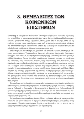 65
Εισαγωγή: Η Ιστορία των Κοινωνικών Επιστημών εμφανίζεται μέσα από τις έννοιες
και τις μεθόδους οι οποίες κατασκευάζονται, για να διερευνηθεί ένα πολύπλευρο αντι-
κείμενο, η κοινωνική πράξη. Προβάλλει, επίσης, μέσα από το διάλογο, αλλά και τις
εντάσεις ανάμεσα στους επιστήμονες, μέσα από τις αποτυχίες συνεννόησης αλλά και
την προσπάθειά τους να κατανοήσουν κριτικά τις ελλείψεις των θεωριών τους και τα
μεθοδολογικά προβλήματα εξέτασης του αντικειμένου τους.
Στην εποχή μας δεν υπάρχει μία, μοναδική και ενιαία Κοινωνική Επιστήμη ή Επι-
στήμη του Ανθρώπου. Το αντικείμενο όμως των σύγχρονων Κοινωνικών Επιστημών,
καταρχήν, είναι ενιαίο, η μελέτη της κοινωνικής πράξης. Το αντικείμενο αυτό εμφανίζει
πολλές διαστάσεις. Για να εξηγηθεί, χρειάζεται να εξεταστεί ως προς την οργάνωση
της κοινωνίας, τους κοινωνικούς θεσμούς, τους οικονομικούς, τους πολιτικούς, τους
δικαιϊκούς, την ψυχολογία των δρώντων, τη γλώσσα, τα συμβολικά συστήματα σκέψης,
κτλ. Το αρχικά ενιαίο αντικείμενο τέμνεται στις διάφορες πλευρές του και η καθεμιά
αποτελεί ξεχωριστό αντικείμενο το οποίο εξετάζεται με διαφορετικές μεθόδους. Η κα-
τάτμηση της γνώσης, η εξειδίκευση της έρευνας σε επιμέρους τομείς, την οποία προ-
ώθησαν οι πανεπιστημιακές σπουδές, συνδέεται και με τον καταμερισμό της εργασίας,
ένα φαινόμενο το οποίο οδήγησε στην ανάπτυξη της παραγωγικότητας, στη βελτίωση
των ανθρώπινων δεξιοτήτων, στην εξοικονόμηση χρόνου, στη μεγαλύτερη αποδοτικό-
τητα, εν γένει.
Στην ενότητα αυτή, εξετάζονται συνοπτικά αντιπροσωπευτικές θεωρίες που θεμελί-
ωσαν κεντρικές κατευθύνσεις της έρευνας σε βασικές επιμέρους Κοινωνικές Επιστήμες,
όπως η Πολιτική, η Οικονομία, η Κοινωνιολογία, η Ψυχολογία, η Ανθρωπολογία. Η
προοπτική αυτής της εξέτασης συνδέεται με το αίτημα για την αποκατάσταση της ενό-
τητας του αντικειμένου των Κοινωνικών Επιστημών μέσω του διαλόγου ανάμεσα στις
διάφορες τάσεις εξέτασής του.
Οι θεμελιωτές κοινωνικοί επιστήμονες έθεσαν τις βάσεις πάνω στις οποίες στηρίζο-
νται αλλά και τροφοδοτούνται οι σημερινές Κοινωνικές Επιστήμες. Στις βάσεις αυτές
επιστρέφει η σύγχρονη επιστημονική θεωρία, όταν διερωτάται για την πορεία και τις
αρχές της και επανεξετάζει τις μεθόδους και τις θέσεις της.
3. ΘΕΜΕΛΙΩΤΕΣ ΤΩΝ
ΚΟΙΝΩΝΙΚΩΝ
ΕΠΙΣΤΗΜΩΝ
 