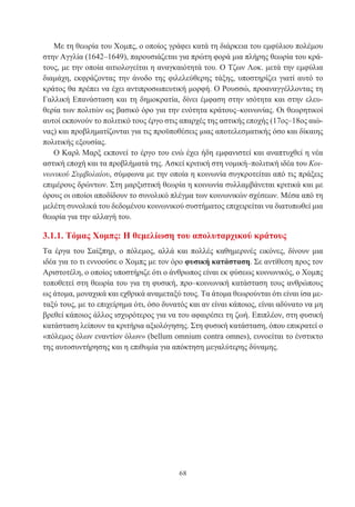 68
Με τη θεωρία του Χομπς, ο οποίος γράφει κατά τη διάρκεια του εμφύλιου πολέμου
στην Αγγλία (1642–1649), παρουσιάζεται για πρώτη φορά μια πλήρης θεωρία του κρά-
τους, με την οποία αιτιολογείται η αναγκαιότητά του. Ο Τζων Λοκ. μετά την εμφύλια
διαμάχη, εκφράζοντας την άνοδο της φιλελεύθερης τάξης, υποστηρίζει γιατί αυτό το
κράτος θα πρέπει να έχει αντιπροσωπευτική μορφή. Ο Ρουσσώ, προαναγγέλλοντας τη
Γαλλική Επανάσταση και τη δημοκρατία, δίνει έμφαση στην ισότητα και στην ελευ-
θερία των πολιτών ως βασικό όρο για την ενότητα κράτους–κοινωνίας. Οι θεωρητικοί
αυτοί εκπονούν το πολιτικό τους έργο στις απαρχές της αστικής εποχής (17ος–18ος αιώ-
νας) και προβληματίζονται για τις προϋποθέσεις μιας αποτελεσματικής όσο και δίκαιης
πολιτικής εξουσίας.
Ο Καρλ Μαρξ εκπονεί το έργο του ενώ έχει ήδη εμφανιστεί και αναπτυχθεί η νέα
αστική εποχή και τα προβλήματά της. Ασκεί κριτική στη νομική–πολιτική ιδέα του Κοι-
νωνικού Συμβολαίου, σύμφωνα με την οποία η κοινωνία συγκροτείται από τις πράξεις
επιμέρους δρώντων. Στη μαρξιστική θεωρία η κοινωνία συλλαμβάνεται κριτικά και με
όρους οι οποίοι αποδίδουν το συνολικό πλέγμα των κοινωνικών σχέσεων. Μέσα από τη
μελέτη συνολικά του δεδομένου κοινωνικού συστήματος επιχειρείται να διατυπωθεί μια
θεωρία για την αλλαγή του.
3.1.1. Τόμας Χομπς: Η θεμελίωση του απολυταρχικού κράτους
Τα έργα του Σαίξπηρ, ο πόλεμος, αλλά και πολλές καθημερινές εικόνες, δίνουν μια
ιδέα για το τι εννοούσε ο Χομπς με τον όρο φυσική κατάσταση. Σε αντίθεση προς τον
Αριστοτέλη, ο οποίος υποστήριζε ότι ο άνθρωπος είναι εκ φύσεως κοινωνικός, ο Χομπς
τοποθετεί στη θεωρία του για τη φυσική, προ–κοινωνική κατάσταση τους ανθρώπους
ως άτομα, μοναχικά και εχθρικά αναμεταξύ τους. Τα άτομα θεωρούνται ότι είναι ίσα με-
ταξύ τους, με το επιχείρημα ότι, όσο δυνατός και αν είναι κάποιος, είναι αδύνατο να μη
βρεθεί κάποιος άλλος ισχυρότερος για να του αφαιρέσει τη ζωή. Επιπλέον, στη φυσική
κατάσταση λείπουν τα κριτήρια αξιολόγησης. Στη φυσική κατάσταση, όπου επικρατεί ο
«πόλεμος όλων εναντίον όλων» (bellum omnium contra omnes), ευνοείται το ένστικτο
της αυτοσυντήρησης και η επιθυμία για απόκτηση μεγαλύτερης δύναμης.
 
