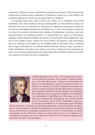 71
ανθρώπου». Πρόκειται για μια κατάσταση ελευθερίας και ισότητας, αλλά και ειρηνικής
αλληλεγγύης ανάμεσα στους ανθρώπους. Ο άνθρωπος νοείται ως ον που διαθέτει την
ικανότητα χρήσης του λόγου και της αξιολόγησης των πράξεων.
Το ερώτημα όμως είναι, όπως το θέτει και ο ίδιος, «αν ο άνθρωπος στη φυσική
κατάσταση είναι τόσο ελεύθερος όσο έχει υποστηριχθεί, αν είναι απόλυτος κύριος του
προσώπου του και των κτήσεών του, ίσος προς τον ισχυρότερο και χωρίς να υπόκειται
σε κανέναν γιατί παραιτείται από την ελευθερία του». Ο Λοκ, στη συνέχεια, αντικρούει
την ιδέα ότι η φυσική κατάσταση είναι ιδεώδης. Η κατάσταση της φύσης είναι στην
πραγματικότητα μια «καθαρή αναρχία». Οι περισσότεροι δεν τηρούν τη δικαιοσύνη,
υπάρχουν πολλά παράπονα, βλάβες και αδικίες. Τους φυσικούς νόμους βέβαια δεν μπο-
ρεί να τους τηρήσει κανείς, εφόσον δεν τους γνωρίζει. Ως έμφυτη ο Λοκ αναγνωρίζει
μόνο την επιδίωξη της ευτυχίας και την απέχθεια προς τη δυστυχία. Έτσι, η επιδίωξη
της ευτυχίας αναγνωρίζεται ως απόλυτο φυσικό δικαίωμα. Όμως ο νόμος της φύσης, ο
οποίος διατυπώνει τους όρους της ειρήνης, της κοινής ευτυχίας και της ευημερίας του
λαού, είναι πιο πολύ δημιούργημα της νόησης παρά έργο της φύσης. Πρόκειται για κάτι
που υπάρχει στο πνεύμα και όχι στα πράγματα.
Ο Τζων Λοκ (John Locke, 1632–1704) προερχόταν από οικο-
γένεια πουριτανών εμπόρων. Όταν ξέσπασε ο εμφύλιος πόλε-
μος, ο Λοκ ήταν δέκα χρονών· ο πατέρας του αγωνίστηκε στο
πλευρό του Κοινοβουλίου, εναντίον του βασιλιά. Έκανε τις
βασικές του σπουδές στο Λονδίνο, μαθαίνοντας λατινικά, ελ-
ληνικά. κλασική λογοτεχνία, Ιστορία, Φιλοσοφία, Γεωγραφία.
Στην Οξφόρδη σπούδασε ελληνικά, εβραϊκά και Σχολαστική
Φιλοσοφία. Στα είκοσι έξι χρόνια του άρχισε την ακαδημαϊκή
του σταδιοδρομία. Ασχολήθηκε με ενθουσιασμό με την Ια-
τρική και συνέγραψε δύο πραγματείες, την Ανατομία (1668)
και το Περί Ιατρικής Τέχνης (1669). Ασχολήθηκε, επίσης, με
τη Χημεία και συνδέθηκε με τον πρωτοπόρο χημικό Ρόμπερτ
Μπόυλ (R. Boyle). Η Χημεία και η Ιατρική χρησίμευσαν ως πηγές έμπνευσης και πρότυ-
πα για τη φιλοσοφική του θεωρία. Η συμμετοχή του στις πολιτικές κινήσεις της εποχής
είχε ως αποτέλεσμα τη μακρόχρονη απομάκρυνσή του από την Αγγλία. Κατά την εξαετή
αυτοεξορία του στην Ολλανδία, έγραψε την πρώτη Επιστολή για την Ανεξιθρησκία και
ολοκλήρωσε το Δοκίμιο πάνω στην Ανθρώπινη Νόηση. Με την «Ένδοξη Αναίμακτη Επα-
νάσταση» του 1688 ο Λοκ επιστρέφει.
 