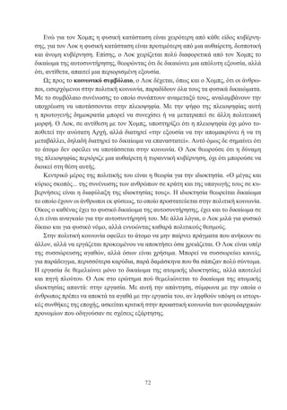 72
Ενώ για τον Χομπς η φυσική κατάσταση είναι χειρότερη από κάθε είδος κυβέρνη-
σης, για τον Λοκ η φυσική κατάσταση είναι προτιμότερη από μια αυθαίρετη, δεσποτική
και άνομη κυβέρνηση. Επίσης, ο Λοκ χειρίζεται πολύ διαφορετικά από τον Χομπς το
δικαίωμα της αυτοσυντήρησης, θεωρώντας ότι δε δικαιώνει μια απόλυτη εξουσία, αλλά
ότι, αντίθετα, απαιτεί μια περιορισμένη εξουσία.
Ως προς το κοινωνικό συμβόλαιο, ο Λοκ δέχεται, όπως και ο Χομπς, ότι οι άνθρω-
ποι, εισερχόμενοι στην πολιτική κοινωνία, παραδίδουν όλα τους τα φυσικά δικαιώματα.
Με το συμβόλαιο συνένωσης το οποίο συνάπτουν αναμεταξύ τους, αναλαμβάνουν την
υποχρέωση να υποτάσσονται στην πλειοψηφία. Με την ψήφο της πλειοψηφίας αυτή
η πρωτογενής δημοκρατία μπορεί να συνεχίσει ή να μετατραπεί σε άλλη πολιτειακή
μορφή. Ο Λοκ, σε αντίθεση με τον Χομπς, υποστηρίζει ότι η πλειοψηφία όχι μόνο το-
ποθετεί την ανώτατη Αρχή, αλλά διατηρεί «την εξουσία να την απομακρύνει ή να τη
μεταβάλλει, δηλαδή διατηρεί το δικαίωμα να επαναστατεί». Αυτό όμως δε σημαίνει ότι
το άτομο δεν οφείλει να υποτάσσεται στην κοινωνία. Ο Λοκ θεωρούσε ότι η δύναμη
της πλειοψηφίας περιόριζε μια αυθαίρετη ή τυραννική κυβέρνηση, όχι ότι μπορούσε να
διοικεί στη θέση αυτής.
Κεντρικό μέρος της πολιτικής του είναι η θεωρία για την ιδιοκτησία. «Ο μέγας και
κύριος σκοπός... της συνένωσης των ανθρώπων σε κράτη και της υπαγωγής τους σε κυ-
βερνήσεις είναι η διαφύλαξη της ιδιοκτησίας τους». Η ιδιοκτησία θεωρείται δικαίωμα
το οποίο έχουν οι άνθρωποι εκ φύσεως, το οποίο προστατεύεται στην πολιτική κοινωνία.
Οίκος ο καθένας έχει το φυσικό δικαίωμα της αυτοσυντήρησης, έχει και το δικαίωμα σε
ό,τι είναι αναγκαίο για την αυτοσυντήρησή του. Με άλλα λόγια, ο Λοκ μιλά για φυσικό
δίκαιο και για φυσικό νόμο, αλλά εννοώντας καθαρά πολιτικούς θεσμούς.
Στην πολιτική κοινωνία οφείλει το άτομο να μην παίρνει πράγματα που ανήκουν σε
άλλον, αλλά να εργάζεται προκειμένου να αποκτήσει όσα χρειάζεται. Ο Λοκ είναι υπέρ
της συσσώρευσης αγαθών, αλλά όσων είναι χρήσιμα. Μπορεί να συσσωρεύει κανείς,
για παράδειγμα, περισσότερα καρύδια, παρά δαμάσκηνα που θα σάπιζαν πολύ σύντομα.
Η εργασία δε θεμελιώνει μόνο το δικαίωμα της ατομικής ιδιοκτησίας, αλλά αποτελεί
και πηγή πλούτου. Ο Λοκ στο ερώτημα πού θεμελιώνεται το δικαίωμα της ατομικής
ιδιοκτησίας απαντά: στην εργασία. Με αυτή την απάντηση, σύμφωνα με την οποία ο
άνθρωπος πρέπει να αποκτά τα αγαθά με την εργασία του, αν ληφθούν υπόψη οι ιστορι-
κές συνθήκες της εποχής, ασκείται κριτική στην προαστική κοινωνία των φεουδαρχικών
προνομίων που οδηγούσαν σε σχέσεις εξάρτησης.
 
