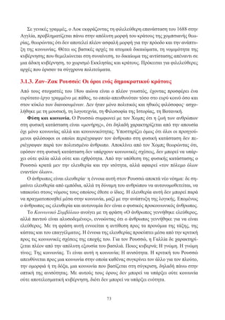 73
Σε γενικές γραμμές, ο Λοκ εκφράζοντας τη φιλελεύθερη επανάσταση του 1688 στην
Αγγλία, προβληματίζεται πάνω στην απόλυτη μορφή του κράτους της χομπσιανής θεω-
ρίας, θεωρώντας ότι δεν αποτελεί πλέον ασφαλή μορφή για την πρόοδο και την ανάπτυ-
ξη της κοινωνίας. Θέτει ως βασικές αρχές τα ατομικά δικαιώματα, τη νομιμότητα της
κυβέρνησης που θεμελιώνεται στη συναίνεση, το δικαίωμα της αντίστασης απέναντι σε
μια άδικη κυβέρνηση, το χωρισμό Εκκλησίας και κράτους. Πρόκειται για φιλελεύθερες
αρχές που όρισαν τα σύγχρονα πολιτεύματα.
3.1.3. Ζαν–Ζακ Ρουσσώ: Οι όροι ενός δημοκρατικού κράτους
Από τους στοχαστές του 18ου αιώνα είναι ο πλέον γνωστός, έχοντας προσφέρει ένα
ευρύτατο έργο γραμμένο με πάθος, το οποίο απευθυνόταν τόσο στο ευρύ κοινό όσο και
στον κύκλο των διανοουμένων. Δεν ήταν μόνο πολιτικός και ηθικός φιλόσοφος· ασχο-
λήθηκε με τη μουσική, τη λογοτεχνία, τη Φιλοσοφία της Ιστορίας, τη Βοτανική.
Φύση και κοινωνία. Ο Ρουσσώ συμφωνεί με τον Χομπς ότι η ζωή των ανθρώπων
στη φυσική κατάσταση είναι «μονήρης», ότι δηλαδή χαρακτηρίζεται από την απουσία
όχι μόνο κοινωνίας αλλά και κοινωνικότητας. Υποστηρίζει όμως ότι όλοι οι προηγού-
μενοι φιλόσοφοι οι οποίοι περιέγραψαν τον άνθρωπο στη φυσική κατάσταση δεν πε-
ριέγραψαν παρά τον πολιτισμένο άνθρωπο. Αποκλίνει από τον Χομπς θεωρώντας ότι,
εφόσον στη φυσική κατάσταση δεν υπάρχουν κοινωνικές σχέσεις, δεν μπορεί να υπάρ-
χει ούτε φιλία αλλά ούτε και εχθρότητα. Από την υπόθεση της φυσικής κατάστασης ο
Ρουσσώ κρατά μεν την ελευθερία και την ισότητα, αλλά αφαιρεί «τον πόλεμο όλων
εναντίον όλων».
Ο άνθρωπος είναι ελευθερία· η έννοια αυτή στον Ρουσσώ αποκτά νέο νόημα: δε ση-
μαίνει ελευθερία από εμπόδια, αλλά τη δύναμη του ανθρώπου να αυτονομοθετείται, να
υπακούει στους νόμους τους οποίους έθεσε ο ίδιος. Η ελευθερία αυτή δεν μπορεί παρά
να πραγματοποιηθεί μέσα στην κοινωνία, μαζί με την ανάπτυξη της λογικής. Επομένως
ο άνθρωπος ως ελευθερία και αυτονομία δεν είναι ο φυσικός προκοινωνικός άνθρωπος.
Το Κοινωνικό Συμβόλαιο ανοίγει με τη φράση «Ο άνθρωπος γεννήθηκε ελεύθερος,
αλλά παντού είναι αλυσοδεμένος», εννοώντας ότι ο άνθρωπος γεννήθηκε για να είναι
ελεύθερος. Με τη φράση αυτή εννοείται η αντίθεση προς τα προνόμια της τάξης, της
κάστας και του επαγγέλματος. Η έννοια της ελευθερίας προκύπτει μέσα από την κριτική
προς τις κοινωνικές σχέσεις της εποχής του. Για τον Ρουσσώ, η Γαλλία δε χαρακτηρί-
ζεται πλέον από την απόλυτη εξουσία του βασιλιά. Ποιος κυβερνά; Η γνώμη. Η γνώμη
τίνος; Της κοινωνίας. Τι είναι αυτή η κοινωνία; Η ανισότητα. Η κριτική του Ρουσσώ
απευθύνεται προς μια κοινωνία στην οποία καθένας συγκρίνει τον άλλο για τον πλούτο,
την ομορφιά ή τη δόξα, μια κοινωνία που βασίζεται στη σύγκριση, δηλαδή πάνω στην
οπτική της ανισότητας. Με αυτούς τους όρους δεν μπορεί να υπάρξει ούτε κοινωνία
ούτε αποτελεσματική κυβέρνηση, διότι δεν μπορεί να υπάρξει ενότητα.
 