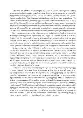 78
Κοινωνία και κράτος. Στις θεωρίες του Κοινωνικού Συμβολαίου σύμφωνα με τους
προηγούμενους θεωρητικούς, το κράτος εμφανίζεται να αντιπροσωπεύει τη γενική θέ-
ληση και την πολιτική ενότητα του λαού και του έθνους, εφόσον κοινοί κανόνες, δικαι-
ώματα και ελευθερίες διέπουν και ρυθμίζουν εξίσου τις σχέσεις όλων των πολιτών. Το
κράτος, ένα και αδιαίρετο, είναι κυρίαρχο και αποτελεί ηθικό δεσμό που ενώνει τα μέλη
του. Ο Μαρξ δεν αποδέχεται την υπόθεση του Φυσικού Δικαίου σύμφωνα με την οποία
τα μεμονωμένα άτομα με τη θέλησή τους συναινούν για να συσταθεί ο θεσμός του κρά-
τους. Αντίθετα, συνδέει τον ατομικισμό με το δεδομένο αστικό–καπιταλιστικό σύστη-
μα. Επιπλέον, διαπιστώνει έναν ανταγωνισμό ανάμεσα στο κράτος και στην κοινωνία.
Στην καπιταλιστική κοινωνία, σύμφωνα με την ανάλυση του Μαρξ, οι λειτουργίες
που αφορούν την οργάνωση, τη διοίκηση, τον έλεγχο, την εξουσία, δηλαδή οι πολιτικές
λειτουργίες, δεν ανταποκρίνονται στις πραγματικές και συγκεκριμένες ανάγκες αλλά
επιβάλλονται σε αυτές. Η διάκριση και ο διαχωρισμός του πολιτικού από το κοινωνικό
κατανοείται μέσα από την ιστορία του καταμερισμού της εργασίας, τη διάκριση ανάμε-
σα σε χειρωνακτική και σε πνευματική εργασία και το σχηματισμό κοινωνικών τάξεων.
Σε ορισμένες ιστορικές συνθήκες, οι κυβερνητικές εξουσίες είναι κληρονομικές,
επειδή είναι συνδεδεμένες με τη θέση των ατόμων στην κοινωνική δομή, τον πλούτο
που διαθέτουν, και όχι με την ικανότητά τους. Αυτές οι λειτουργίες άσκησης εξουσίας
έγιναν προνόμιο το οποίο κατείχαν ορισμένες κοινωνικές τάξεις. Έτσι θεωρείται ότι
σχηματίστηκε το κράτος. Εφόσον εμφανίζονται διαφορετικές και αντιτιθέμενες τάξεις,
χρειάζεται να υπάρξει μια ανώτερη δύναμη που θα καταστέλλει τις τυχόν συγκρούσεις,
μια κρατική εξουσία. Αυτή η εξουσία αποσπάται και υψώνεται πάνω από την κοινωνία,
επειδή η κοινότητα διαιρείται σε τάξεις.
Το πολιτικό κράτος αντανακλά την ταξική δομή και την κυριαρχία εκείνης της τάξης
η οποία κυβερνά. Το αστικό δημοκρατικό όμως κράτος έχει αντιφατικά χαρακτήρα:
αφ’ ενός αποτελεί έκφραση των συμφερόντων της κυρίαρχης τάξης, και αφ’ ετέρου
επιτρέπει την έκφραση των συμφερόντων των κατωτέρων τάξεων, τα οποία αποτελούν
την αντίσταση των τελευταίων απέναντι στην κυρίαρχη τάξη. Έτσι, το καπιταλιστικό
κράτος εκφράζει μια αστάθεια, καθώς εμπεριέχει ένα πλήθος ανταγωνιστικών συμφε-
ρόντων γι’ αυτό και η αστική δημοκρατία αναπόφευκτα οδηγείται σε αλλαγές. Ο Μαρξ
στο έργο του Η 18η Μπρυμέρ του Λουδοβίκου Βοναπάρτη παρατηρεί, μέσα από τη μελέ-
τη της γαλλικής Ιστορίας, ότι η αστική δημοκρατία, σε περιόδους κρίσεων, άλλοτε οδη-
γείται στην επιστροφή στη μοναρχία –και, πάνω σε αυτό, έχει πρόσφατο το παράδειγμα
του Ναπολέοντα Γ΄–, ενώ άλλοτε οδηγείται σε επαναστάσεις της εργατικής τάξης, η
οποία επιχειρεί να πάρει την εξουσία από την αντίπαλή της τάξη.
 
