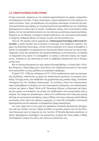 79
3.2. ΟΙΚΟΝΟΜΙΚΗ ΕΠΙΣΤΗΜΗ
Ο όρος οικονομία, σύμφωνα με την κλασική αρχαιοελληνική του χρήση, αναφερόταν
στη διαχείριση του οίκου. Ο όρος «οικονομία», συχνά αναφέρεται σε έναν τρόπο με τον
οποίο ενεργούμε. Λέμε, για παράδειγμα, ότι ενεργούμε οικονομικά, εννοώντας την απο-
τελεσματικότητα μιας πράξης, με τη μικρότερη δυνατή προσπάθεια και την κατάλληλη
προσαρμογή των μέσων προς το σκοπό. Αναφέρεται, επίσης, στον συντονισμένο τρόπο
δράσης για την ικανοποίηση αναγκών και την επίτευξη μεγαλύτερης παραγωγικότητας.
Σύμφωνα με τον Βέμπερ, η σύγχρονη εποχή συνδέεται με τον οικονομικό υπολογισμό,
ο σύγχρονος άνθρωπος βλέπει τον κόσμο ως μέσο για τους σκοπούς του.
Από τον 18ο περίπου αιώνα εμφανίζεται η Οικονομική Επιστήμη ή Πολιτική Οι-
κονομία, η οποία εξετάζει πώς λειτουργεί η οικονομία ενός σύγχρονου κράτους. Στο
χώρο της Πολιτικής Οικονομίας, γίνεται έντονη συζήτηση για το ποιος αναλαμβάνει ή
πρέπει να αναλαμβάνει τη διαχείριση των οικονομικών πόρων αλλά και των κοινωνικών
υπηρεσιών, όπως την εκπαίδευση, την ιατρική περίθαλψη, τις συγκοινωνίες– αν δηλαδή
τη διαχείρισή τους πρέπει να αναλαμβάνει το κράτος ή ιδιωτικοί φορείς και συμφέ-
ροντα. Ανάλογα με την απάντηση σε αυτό το πρόβλημα διακρίνονται και σι θεωρίες
μεταξύ τους.
Και οι τέσσερις θεωρητικοί με τους οποίους θα ασχοληθούμε, ο Άνταμ Σμιθ. ο Ντέι-
βιντ Ρικάρντο, ο Καρλ Μαρξ και ο Τζων Κέυνς, δεν τοποθετούνται κατά τον ίδιο τρόπο
ούτε ακολουθούν τις ίδιες μεθόδους στο παραπάνω πρόβλημα.
Ο Σμιθ (1723–1790) και ο Ρικάρντο (1772–1823) τοποθετούνται υπέρ της οικονομι-
κής ελευθερίας, υιοθετώντας τις αρχές του Διαφωτισμού σχετικά με τις ατομικές ελευ-
θερίες. Οι αρχές αυτές, που απέβλεπαν στη χειραφέτηση της μεσαίας τάξης, ευνοούσαν
ταυτόχρονα και τον ελεύθερο ανταγωνισμό. Τις συνέπειες αυτού του ανταγωνισμού,
αφού αναπτύχθηκαν οι δυνάμεις του νέου οικονομικού συστήματος, του καπιταλισμού,
ανέλυσε και έκρινε ο Μαρξ. Μετά το Β΄ Παγκόσμιο Πόλεμο, η Οικονομία της Ευρώ-
πης δεν μπορεί να ανακάμψει, και μεταξύ των προβλημάτων που αντιμετωπίζει είναι η
ανεργία. Την εποχή του μεσοπολέμου, ο Κέυνς δεν τοποθετείται ούτε υπέρ μιας ριζικής
αλλαγής του κοινωνικού συστήματος, όπως ο Μαρξ, ούτε όμως υπέρ μιας φιλελεύθερης
οικονομίας, αλλά υπέρ ενός κράτους ευημερίας, το οποίο θα αναλάμβανε οικονομική
δραστηριότητα και θα μπορούσε να διασφαλίσει πλήρη απασχόληση.
Δεν είναι τυχαίο που οι τρεις από τους παραπάνω κλασικούς θεωρητικούς προέρχο-
νται από την Αγγλία, ενώ και ο Μαρξ συνέθεσε τις κριτικές μελέτες του για την Πολι-
τική Οικονομία κατά τη διαμονή του στο Λονδίνο. Η Μεγάλη Βρετανία αποτέλεσε το
πρώτο «βιομηχανικό εργαστήριο» της οικουμένης, τη χώρα που, όπως γράφει ο Μαρξ
στο Κεφάλαιο, έδειχνε στις άλλες την εικόνα του μέλλοντός τους.
 