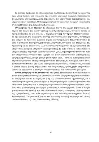 92
Το δεύτερο πρόβλημα το οποίο ξεχωρίζει συνδέεται με τις κινήσεις της κοινωνίας
προς νέους σκοπούς και του έδωσε την ονομασία κοινωνική δυναμική. Πρόκειται για
τη μελέτη της κοινωνικής αλλαγής, της διαδοχής των κοινωνικών φαινομένων και των
νόμων οι οποίοι τα διέπουν. Ο ίδιος χαρακτηρίζει την κοινωνική δυναμική «Θεωρία της
Φυσικής Προόδου της Ανθρώπινης Κοινωνίας».
Ο νόμος των τριών σταδίων. Το υπόδειγμα του για την εξέλιξη της κοινωνίας βα-
σίζεται στη θεωρία του για την εξέλιξη της ανθρώπινης σκέψης, την οποία έβλεπε να
πραγματοποιείται σε τρία στάδια. Ο περίφημος νόμος των τριών σταδίων αφορού-
σε την ωρίμανση της ανθρώπινης σκέψης, όλων των κλάδων της γνώσης, την Ιστορία
του κόσμου. Το πρώτο και αναγκαίο σημείο εκκίνησης είναι το θεολογικό στάδιο. Σε
αυτό η ανθρώπινη σκέψη αναζητά την απόλυτη γνώση, την ουσία των πραγμάτων, την
προέλευση και το σκοπό τους. Όλα τα φαινόμενα θεωρούνται ότι προκαλούνται από
υπερφυσικές αιτίες και υπηρετούν θεϊκούς σκοπούς. Σε αυτό το στάδιο δε θεωρείται ότι
υπάρχει πρόοδος στη γνώση και στην κοινωνική ζωή. Στο μεταφυσικό στάδιο τη θέση
των υπερφυσικών δυνάμεων στην εξήγηση των αιτιών και των σκοπών καταλαμβάνουν
αφηρημένες δυνάμεις, όπως η φύση ή η θέληση του λαού. Το στάδιο αυτό έχει πιο πολλή
σημασία ως εκείνο το οποίο μεσολαβεί ανάμεσα στο πρώτο, το θεολογικό, και το τρίτο,
το θετικιστικό στάδιο. Στο τελικό και σημαντικότερο στάδιο, το θετικιστικό, σταματά
η μάταιη έρευνα για τις αρχικές αιτίες και τους σκοπούς, η αναζήτηση υπερφυσικών
όντων, και ερευνώνται οι σταθεροί νόμοι που διέπουν όλα τα κοινωνικά φαινόμενα.
Γενική εκτίμηση για τη συνεισφορά του έργου. Η θεωρία του Κοντ θεωρείται ότι
τείνει σε υπεραπλουστεύσεις και ότι επιβάλλει γενικά θεωρητικά σχήματα σε οτιδήπο-
τε, ανεξάρτητα από το αν ταιριάζουν ή όχι. Ως κύρια συνεισφορά της αναγνωρίζεται η
καθιέρωση του όρου «Κοινωνιολογία», η διάκριση των όρων «κοινωνική στατική» και
«κοινωνική δυναμική» και η εισαγωγή στην κοινωνιολογική έρευνα διάφορων μεθό-
δων, όπως η παρατήρηση, το πείραμα, η σύγκριση, η ιστορική έρευνα. Ειδικά η θεωρία
για την κοινωνική στατική, που επικεντρώνεται σε δομές, λειτουργίες και στην έννοια
της εξισορρόπησης, είναι πολύ σημαντική για την ανάπτυξη του σύγχρονου δομικού
λειτουργισμού. Το έργο του Κοντ για την κοινωνική δυναμική προσέφερε πολλά στις
μετέπειτα θεωρίες εξέλιξης και κοινωνικής αλλαγής.
 