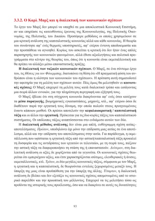 93
3.3.2. Ο Καρλ Μαρξ και η διαλεκτική των κοινωνικών σχέσεων
Το έργο του Μαρξ δεν μπορεί να υπαχθεί σε μια αποκλειστικά Κοινωνική Επιστήμη,
αν και επηρέασε τις κατευθύνσεις έρευνας της Κοινωνιολογίας, της Πολιτικής Οικο-
νομίας, της Πολιτικής, του Δικαίου. Προσέφερε μεθόδους οι οποίες χρησιμεύουν σε
μια κριτική ανάλυση της καπιταλιστικής κοινωνίας αλλά και κάθε κοινωνίας. Η θεωρία
του συνάντησε αφ’ ενός θερμούς υποστηρικτές, αφ’ ετέρου έντονη αποδοκιμασία και
την προσπάθεια να αγνοηθεί. Κυρίως του ασκείται η κριτική ότι δεν ήταν ένας απλός
παρατηρητής των κοινωνικών φαινομένων, αλλά έθεσε αξιολογήσεις και πολιτικά προ-
γράμματα στο κέντρο της θεωρίας του, όπως ότι η κοινωνία είναι εκμεταλλευτική και
θα πρέπει να αλλάξει μέσω επαναστατικής πράξης.
Η διαλεκτική των ταξικών κοινωνικών σχέσεων. Ο Μαρξ, σε ένα σύντομο έργο
του, τις Θέσεις για τον Φόυερμπαχ, διατυπώνει τη θέση ότι «Η πραγματική φύση του αν-
θρώπου είναι η ολότητα των κοινωνικών του σχέσεων». Η πρόταση αυτή σηματοδοτεί
την αφετηρία για τη μελέτη των σχέσεων αυτών. Πώς όμως θα μελετηθούν οι κοινωνι-
κές σχέσεις; Ο Μαρξ επιχειρεί τη μελέτη τους κατά διαλεκτικό τρόπο και εισάγοντας
μια σειρά άλλων εννοιών, για την πληρέστερη περιγραφή και εξήγησή τους.
Ο Μαρξ έβλεπε ότι στη σύγχρονη κοινωνία διακρίνονται αφ’ ενός όσοι κατέχουν
τα μέσα παραγωγής, βιομηχανικές εγκαταστάσεις, μηχανές, κτλ., αφ’ ετέρου όσοι δε
διαθέτουν παρά την εργατική τους δύναμη, την οποία πωλούν στους προηγουμένους
έναντι κάποιου μισθού. Οι πρώτοι αποτελούν την κεφαλαιοκρατική / καπιταλιστική
τάξη και οι άλλοι την εργατική. Πρόκειται για τις δυο κυρίες τάξεις του καπιταλιστικού
συστήματος. Οι υπόλοιπες τάξεις αναπτύσσονται στο ενδιάμεσο αυτών των δύο.
Η διαλεκτική μέθοδος ανάλυσης δεν είναι μια απλή, ευθύγραμμη σχέση αιτίας–
αποτελέσματος. Πρώτον, υποδηλώνει όχι μόνο την επίδραση μιας αιτίας σε ένα αποτέ-
λεσμα, αλλά και την επίδραση του αποτελέσματος στην αιτία. Για παράδειγμα, η εκμε-
τάλλευση που υφίσταται η εργατική τάξη από την αστική/καπιταλιστική τάξη προκαλεί
τη δυσφορία και τις αντιδράσεις των εργατών οι τελευταίοι, με τη σειρά τους, πιέζουν
την αστική τάξη να διαφοροποιήσει τη στάση της ή επαναστατούν. Δεύτερον, στη δια-
λεκτική ανάλυση οι αξίες δε χωρίζονται από τα γεγονότα. Οι κοινωνικές σχέσεις θεω-
ρείται ότι εμπεριέχουν αξίες, και έτσι χαρακτηρίζονται ισότιμες, ελευθεριακές ή άνισες,
εκμεταλλευτικές, κτλ. Τρίτον, οι δύο μεγάλες κοινωνικές τάξεις, σύμφωνα με τον Μαρξ,
η εργατική και η καπιταλιστική, δε θεωρούνται εντελώς ξεχωρισμένες μεταξύ τους. Η
ύπαρξη της μιας είναι προϋπόθεση για την ύπαρξη της άλλης. Τέταρτον, η διαλεκτική
ανάλυση δε βλέπει και δεν εξετάζει τις κοινωνικές σχέσεις απομονωμένες από το ιστο-
ρικό παρελθόν και την προοπτική του μέλλοντος. Επιχειρεί να τις μελετήσει τόσο ως
προϊόντα της ιστορικής τους προέλευσης, όσο και να διακρίνει σε αυτές τις δυνατότητες
 