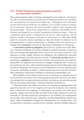 96
3.3.3. Ο Εμίλ Ντυρκέμ και η Κοινωνιολογία ως μελέτη
των κοινωνικών γεγονότων
Όπως χαρακτηριστικά γράφει ο Ντυρκέμ, παρατηρώντας την εποχή του: «Η θρησκεία
έχει χάσει το μεγαλύτερο μέρος της εξουσίας της. Η κυβερνητική εξουσία, αντί να ρυθμίζει
την οικονομική ζωή, έγινε εργαλείο και υπηρέτης της... Η βιομηχανία, αντί να θεωρείται
ως μέσο απέναντι σε ένα σκοπό που την υπερβαίνει, έγινε ο ύψιστος σκοπός των ατόμων
και των κοινωνιών. Έτσι όμως όπως έχουν διεγερθεί οι επιθυμίες, έχουν ξεπεράσει κάθε
περιοριστική αρχή... Τελικά αυτή η αποχαλίνωση των επιθυμιών επιδεινώθηκε από την
ανάπτυξη της βιομηχανίας και τη σχεδόν απεριόριστη επέκταση της αγοράς... Τώρα που
ο παραγωγός μπορεί σχεδόν να ισχυριστεί ότι έχει όλο τον κόσμο πελάτη του, πώς θα
δέχονταν τα πάθη να περιοριστούν όπως άλλοτε;» (Η Αυτοκτονία, ο. 284). Εδώ ο Μαρξ
μελετά τις κοινωνικές σχέσεις διερωτώμενος «πώς είναι δυνατό να αλλάξουν και να
μετασχηματιστούν σε σχέσεις αλληλεγγύης», ο Ντυρκέμ μελετά την κοινωνία με το
ερώτημα «πώς λειτουργεί η κοινωνία και πώς μπορεί να διατηρήσει τη συνοχή της».
Τα κοινωνικά γεγονότα ως πράγματα. Στους Κανόνες της Κοινωνιολογικής Μεθό-
δου, ο Ντυρκέμ υποστήριξε ότι το κύριο αντικείμενο της Κοινωνιολογίας, το οποίο της
έδινε έναν επιστημονικό χαρακτήρα, ήταν η μελέτη των κοινωνικών γεγονότων. Λυτά
ορίζονται ως τρόποι πράξης, σκέψεων και αισθημάτων που επιβάλλονται εξωτερικά
και καταναγκαστικά στο άτομο από την κοινωνία. Τα κοινωνικά γεγονότα έπρεπε να
μελετώνται ως πράγματα, μια μελέτη που ευνοούσε την εμπειρική και όχι τη φιλοσο-
φική μέθοδο. Ως πράγματα κατανοούνταν ότι υπήρχαν ανεξάρτητα από το άτομα και
την ψυχολογία τους. Έτσι, η Κοινωνιολογία ξεχώριζε όχι μόνο από τη Φιλοσοφία, αλλά
και από την Ψυχολογία. Τα κοινωνικά γεγονότα διακρίνονταν σε υλικά γεγονότα, όπως
η κοινωνία, η Εκκλησία, το κράτος, οι τρόποι επικοινωνίας, και σε μη υλικά γεγονότα,
όπως η ηθικότητα, η συλλογική συνείδηση, οι συλλογικές αναπαραστάσεις, κτλ.
«Πώς συμβαίνει, ενώ το άτομο γίνεται όλο και πιο αυτόνομο, να εξαρτάται όλο και
πιο στενά από την κοινωνία». (Για τον Καταμερισμό της Εργασίας στην Κοινωνία). Πάνω
στο ερώτημα αυτό, που επικεντρώνεται στο δεσμό του ατόμου με την κοινωνία και στην
ιδέα της κοινωνικής αλληλεγγύης, ο Ντυρκέμ αναπτύσσει τη θεωρία του.
Ο Ντυρκέμ διέκρινε δυο τύπους κοινωνίας: ο πιο πρωτόγονος χαρακτηριζόταν από
μηχανική αλληλεγγύη, ενώ ο πιο σύγχρονος από οργανική αλληλεγγύη. Στις κοινωνίες
όπου η αλληλεγγύη είναι μηχανική, ο καταμερισμός της εργασίας είναι πολύ περιο-
ρισμένος, υπάρχει κοινωνική ενότητα και πολύ στενός δεσμός ανάμεσα στα μέλη της
κοινωνίας. Η οργανική αλληλεγγύη εμφανίζεται με την ανάπτυξη του καταμερισμού
της εργασίας. Στις κοινωνίες αυτές, εμφανίζεται μεγάλη διαφοροποίηση ανάμεσα σια
άτομα, καθώς αναλαμβάνουν διαφορετικές δραστηριότητες και υπευθυνότητες. Ενώ
στις πρωτόγονες κοινωνίες η οικογένεια ήταν αυτάρκης, έχοντας αναλάβει ακόμη και
 