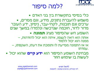 למה סיפור ? כלי בסיסי בתקשורת בין בני האדם משמש להעברת נתונים ,  מידע ,  וגם מסרים ,  ערכים וגם תובנות ,  לקחי - עבר ,  ניסיון ,  ידע העובר מדור לדור ,  חוכמה שנרכשה ונלמדה במשך שנים השומע חש שהסיפור מציג  תמונה אותה הוא רואה לעצמו ,  איתה הוא יכול להזדהות ,  ממנה הוא יכול ללמוד או אז התמונה מסייעת לו ותומכת את דעתו ,  השקפתו ,  עמדתו . מבחינת השומע הסיפור הוא  ידע קיים  שהוא יכול לעשות בו שימוש חוזר www.yigalchamish.com yigal@yigalchamish.com  © יגאל חמיש ליווי מנהלים ,  ארגונים ועסקים  -   לתוצאות   