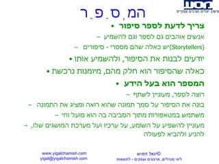המְסַפֵר צריך לדעת לספר סיפור אנשים אוהבים גם לספר וגם להשמיע יש כאלה שהם מספרי  -  סיפורים  ( Storytellers ) יודעים לבנות את הסיפור ,  ולהשמיע אותו כאלה שהסיפור הוא חלק מהם ,  מיומנות נרכשת המספר הוא בעל הידע רוצה לספר ,  מעוניין לשתף בונה את הסיפור על סמך תמונה שהוא רואה ומציג את התמונה  משתמש במטאפורות מתוך הסביבה בה הוא פועל וחי מעוניין להשפיע על השומע ,  על ערכיו ועל מערכת המושגים שלו ,  להניע ולהביא לפעולה www.yigalchamish.com yigal@yigalchamish.com  © יגאל חמיש ליווי מנהלים ,  ארגונים ועסקים  -   לתוצאות   