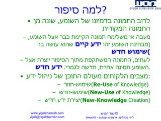 למה סיפור ? לרוב התמונה בדמיונו של השומע ,  שונה מן התמונה המקורית מעבה או משלימה תמונה הקיימת כבר אצל השומע , ( מבחינת השומע זהו  ידע קיים  שהוא עושה בו  שימוש חדש ) לעתים ,  התמונה המשתקפת מתוך הסיפור יוצרת אצל השומע תמונה אחרת ,  חדשה לגמרי .  ידע חדש . מצבים הלקוחים מעולם התוכן של ניהול ידע : שימוש - חוזר  ( Re-Use  of Knowledge )  שימוש - חדש  ( New-Use  of Knowledge ) יצירת ידע חדש  ( New-Knowledge  Creation ) www.yigalchamish.com yigal@yigalchamish.com  © יגאל חמיש ליווי מנהלים ,  ארגונים ועסקים  -   לתוצאות   