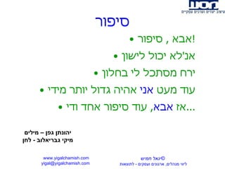 סיפור אבא  ,  סיפור ! אנ ' לא יכול לישון ירח מסתכל לי בחלון עוד מעט  אני  אהיה גדול יותר מידי אז  אבא ,  עוד סיפור אחד ודי ... www.yigalchamish.com yigal@yigalchamish.com  © יגאל חמיש ליווי מנהלים ,  ארגונים ועסקים  -   לתוצאות   יהונתן גפן – מילים מיקי גבריאלוב  -  לחן 