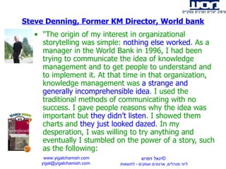&quot;The origin of my interest in organizational storytelling was simple:  nothing else worked . As a manager in the World Bank in 1996, I had been trying to communicate the idea of knowledge management and to get people to understand and to implement it. At that time in that organization, knowledge management was  a strange and generally incomprehensible idea . I used the traditional methods of communicating with no success. I gave people reasons why the idea was important but  they didn’t listen . I showed them charts and  they just looked dazed . In my desperation, I was willing to try anything and eventually I stumbled on the power of a story, such as the following:  Steve Denning, Former KM Director, World bank www.yigalchamish.com yigal@yigalchamish.com  © יגאל חמיש ליווי מנהלים ,  ארגונים ועסקים  -   לתוצאות   