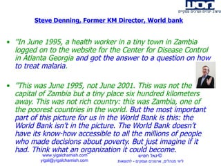 Steve Denning, Former KM Director, World bank &quot;In June 1995, a health worker in a tiny town in Zambia logged on to the website for the Center for Disease Control in Atlanta Georgia  and got the answer to a question on how to treat malaria . &quot;This was June 1995, not June 2001. This was not the capital of Zambia but a tiny place six hundred kilometers away. This was not rich country: this was Zambia, one of the poorest countries in the world.  But the most important part of this picture for us in the World Bank is this:   the World Bank isn’t in the picture. The World Bank doesn’t have its know-how accessible to all the millions of people who made decisions about poverty. But just imagine if it had. Think what an organization it could become. www.yigalchamish.com yigal@yigalchamish.com  © יגאל חמיש ליווי מנהלים ,  ארגונים ועסקים  -   לתוצאות   