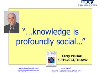 “… knowledge is profoundly social…” www.yigalchamish.com yigal@yigalchamish.com  © יגאל חמיש ליווי מנהלים ,  ארגונים ועסקים  -   לתוצאות   Larry Prusak,  19.11.2004,Tel-Aviv 